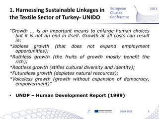 1. Harnessing Sustainable Linkages in
the Textile Sector of Turkey- UNIDO

“Growth ... is an important means to enlarge human choices
  but it is not an end in itself. Growth at all costs can result
  in:
*Jobless growth (that does not expand employment
  opportunities);
*Ruthless growth (the fruits of growth mostly benefit the
  rich);
*Rootless growth (stifles cultural diversity and identity);
*Futureless growth (depletes natural resources);
*Voiceless growth (growth without expansion of democracy,
  empowerment)”

• UNDP – Human Development Report (1999)


                                        European Commission
                                        Enterprise and Industry   26.04.2012   5
 