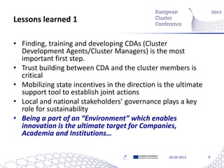 Lessons learned 1

• Finding, training and developing CDAs (Cluster
  Development Agents/Cluster Managers) is the most
  important first step.
• Trust building between CDA and the cluster members is
  critical
• Mobilizing state incentives in the direction is the ultimate
  support tool to establish joint actions
• Local and national stakeholders’ governance plays a key
  role for sustainability
• Being a part of an “Environment” which enables
  innovation is the ultimate target for Companies,
  Academia and Institutions…

                                         European Commission
                                         Enterprise and Industry   26.04.2012   8
 