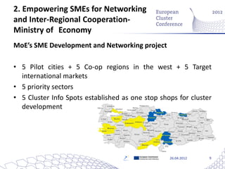 2. Empowering SMEs for Networking
and Inter-Regional Cooperation-
Ministry of Economy
MoE’s SME Development and Networking project

• 5 Pilot cities + 5 Co-op regions in the west + 5 Target
  international markets
• 5 priority sectors
• 5 Cluster Info Spots established as one stop shops for cluster
  development




                                        European Commission
                                        Enterprise and Industry   26.04.2012   9
 