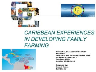 CARIBBEAN EXPERIENCES
IN DEVELOPING FAMILY
FARMING
REGIONAL DIALOGUE ON FAMILY
FARMING:
TOWARDS THE INTERNATIONAL YEAR
OF FAMILY FARMING 1
Santiago, Chile
October 30-31, 2013
Prepared by;
Vernet James
Saint Lucia

 