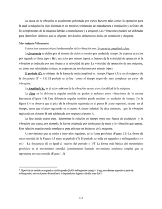 1.3
La causa de la vibración es usualmente gobernada por varios factores tales como: la operación para
la cual la máquina ha sido diseñada en un proceso; tolerancias de manufactura e instalación y defectos de
los componentes de la máquina debidas a manufactura y a desgaste. Las vibraciones pueden ser utilizadas
para identificar defectos que se originan por diseños defectuosos, fallas de instalación y desgaste.
Movimiento Vibratorio
Existen tres características fundamentales de la vibración son: frecuencia, amplitud y fase.
La frecuencia se define por el número de ciclos o eventos por unidad de tiempo. Se expresa en ciclos
por segundo o Hertz (cps o Hz), en ciclos por minuto (cpm), u órdenes de la velocidad de operación si la
vibración es inducida por una fuerza a la velocidad de giro. La velocidad de operación de una máquina,
así como sus velocidades críticas, se expresan en revoluciones por minuto (rpm)
El período (T), se obtiene de la forma de onda (amplitud vs. tiempo, Figura 1.3) y es el recíproco de
la frecuencia (T = 1/f) El período se define como el tiempo requerido para completar un ciclo de
vibración.
La Amplitud (A), es el valor máximo de la vibración en una cierta localidad de la máquina.
La Fase es la diferencia angular medida en grados o radianes entre vibraciones de la misma
frecuencia (Figura 1.4) Esta diferencia angular también puede medirse en unidades de tiempo. En la
figura 1.4 se observa que el pico de la vibración registrada en el punto B (trazo superior), ocurre en el
tiempo, antes que el pico registrado en el punto A (trazo inferior) Se dice entonces, que la vibración
registrada en el punto B está adelantada con respecto al punto A.
La fase puede usarse para determinar la relación en tiempo entre una fuerza de excitación y la
vibración que causa; por ejemplo, la fuerza originada por desbalance de masa y la vibración que genera.
Esta relación angular puede emplearse para efectuar un balanceo de la máquina.
Al movimiento que se repite a intervalos regulares, se le llama periódico (Figura 1.3) La forma de
onda senoidal de la Figura 1.3 tiene un período (T) El período se mide en segundos o milisegundos (s o
ms)1 La frecuencia (f) es igual al inverso del período o 1/T La forma más básica del movimiento
periódico es el movimiento senoidal (comúnmente llamado movimiento armónico simple) que se
representa por una senoide (Figura 1.3)
1 Elperiodo es medido ensegundoso milisegundos[1,000 milisegundos(mseg) =1seg,paraobtener segundos apartirde
milisegundos, mover elpuntodecimal hacia la izquierda tres lugaresodividirentre1,000
 