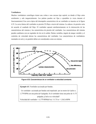 4.36
Ventiladores
Muchos ventiladores centrífugos tienen una voluta o una carcasa tipo espiral, en donde el flujo entra
axialmente y sale tangencialmente. Las paletas pueden ser fijas o ajustables (a veces durante el
funcionamiento) Una curva típica del desempeño característico de un ventilador se muestra en la figura
4.35. La curva básica del ventilador es presión VS flujo a través del sistema. La cabeza o la presión varía
de acuerdo al cuadrado del flujo. El ventilador operará satisfactoriamente en la intersección de las
características del sistema y las característica de presión del ventilador. Las características del sistema
pueden cambiarse con un regulador de tiro en la salida. Paletas variables, ángulo de ataque variable y el
controles de velocidad alteran las características del ventilador. Las características de ventiladores
montados en serie y en paralelo deben ser considerados como un sistema.
Ejemplo 4.5. Ventilador accionado por bandas.
Un ventilador accionado por bandas está impulsado por un motor de 4 polos a
1,779 RPM con una polea de 9 pulgadas. Si el ventilador tiene una polea de 11.75
pulgadas ¿Cuál es su velocidad?
Velocidad del ventilador = (1,779 RPM)(9 in) / 11.75 in = 1,362.6 RPM
Figura 4.35. Características de un ventilador a velocidad constante.
 