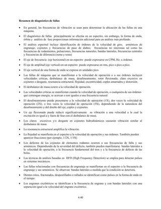 4.40
Resumen de diagnóstico de fallas
• En general, las frecuencias de vibración se usan para determinar la ubicación de las fallas en una
máquina.
• El diagnóstico de fallas principalmente se efectúa en un espectro, sin embargo, la forma de onda,
órbita y análisis de fase proporcionan información adicional para un análisis más profundo.
• El análisis espectral incluye identificación de órdenes de la velocidad de giro, armónicos de
engranaje, cojinetes y frecuencias de paso de álabes; frecuencias no síncronas tal como las
frecuencias de rodamientos, pulsaciones, frecuencias naturales, bandas laterales, frecuencias centrales
y frecuencias de diferencia (suma y resta)
• El eje de frecuencia (eje horizontal) en un espectro puede expresarse en CPM, Hz, u órdenes.
• El eje de amplitud (eje vertical) en un espectro puede expresarse en rms, pico o pico a pico.
• El eje vertical de una forma de onda se expresa en unidades pico.
• Las fallas de máquina que se manifiestan a la velocidad de operación o a sus órdenes incluyen
velocidades críticas, desbalance de masa, desalineamiento, rotor flexionado, claro excesivo en
cojinetes o desgaste, resonancia estructural, flojedad, excentricidad, coples amarrados y distorsión.
• El desbalance de masa ocurre a la velocidad de operación.
• Las velocidades críticas se manifiestan cuando la velocidad de operación, o cualquiera de sus órdenes
que contengan energía, se acercan o son iguales a una frecuencia natural.
• El desalineamiento puede presentarse a la velocidad de operación (1X), dos veces la velocidad de
operación (2X), o tres veces la velocidad de operación (3X), dependiendo de la naturaleza del
desalineamiento y del diseño del eje, coples y cojinetes.
• Un eje flexionado puede reducir significativamente su vibración a una velocidad a la cual la
excitación es igual a y fuera de fase con el desbalance de masa.
• Los claros excesivos y/o desgaste en cojinetes hidrodinámicos causarán vibración similar al
desbalance de masa.
• La resonancia estructural amplifica la vibración.
• La flojedad se manifiesta en el espectro a la velocidad de operación y sus órdenes. También pueden
aparecer fracciones (por ejemplo, 1/2X, 1/3X)
• Los defectos de los cojinetes de elementos rodantes ocurren a sus frecuencias de falla y sus
armónicos. Dependiendo de la severidad del defecto, también pueden manifestarse bandas laterales a
la velocidad de operación, a la frecuencia fundamental del tren y a la frecuencia de defecto de las
bolas.
• Las técnicas de análisis basadas en HFD (High Frequency Detection) se emplea para detectar pulsos
en sistemas mecánicos.
• Las fallas relacionadas con frecuencias de engranaje se manifiestan en el espectro a la frecuencia de
engranaje y sus armónicos. Se observan bandas laterales a medida que la condición se deteriora.
• Dientes rotos, fracturados, despostillados o rallados se identifican como pulsos en la forma de onda en
el tiempo.
• Los engranes excéntricos se identifican a la frecuencia de engrane y con bandas laterales con una
separación igual a la velocidad del engrane excéntrico.
 
