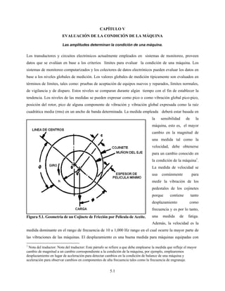 5.1
CAPÍTULO V
EVALUACIÓN DE LA CONDICIÓN DE LA MÁQUINA
Las amplitudes determinan la condición de una máquina.
Los transductores y circuitos electrónicos actualmente empleados en sistemas de monitoreo, proveen
datos que se evalúan en base a los criterios límites para evaluar la condición de una máquina. Los
sistemas de monitoreo computarizados y los colectores de datos electrónicos pueden evaluar los datos en
base a los niveles globales de medición. Los valores globales de medición típicamente son evaluados en
términos de límites, tales como: pruebas de aceptación de equipos nuevos y reparados, límites normales,
de vigilancia y de disparo. Estos niveles se comparan durante algún tiempo con el fin de establecer la
tendencia. Los niveles de las medidas se pueden expresar como pico o como vibración global pico-pico,
posición del rotor, pico de alguna componente de vibración y vibración global expresada como la raíz
cuadrática media (rms) en un ancho de banda determinada. La medida empleada deberá estar basada en
la sensibilidad de la
máquina, esto es, el mayor
cambio en la magnitud de
una medida tal como la
velocidad, debe obtenerse
para un cambio conocido en
la condición de la máquina1
.
La medida de velocidad se
usa comúnmente para
medir la vibración de los
pedestales de los cojinetes
porque contiene tanto
desplazamiento como
frecuencia y es por lo tanto,
una medida de fatiga.
Además, la velocidad es la
medida dominante en el rango de frecuencia de 10 a 1,000 Hz rango en el cual ocurre la mayor parte de
las vibraciones de las máquinas. El desplazamiento es una buena medida para máquinas equipadas con
1
Nota del traductor: Nota del traductor: Este párrafo se refiere a que debe emplearse la medida que refleje el mayor
cambio de magnitud a un cambio correspondiente a la condición de la máquina, por ejemplo, emplearemos
desplazamiento en lugar de aceleración para detectar cambios en la condición de balance de una máquina y
aceleración para observar cambios en componentes de alta frecuencia tales como la frecuencia de engranaje.
Figura 5.1. Geometría de un Cojinete de Fricción por Película de Aceite.
 
