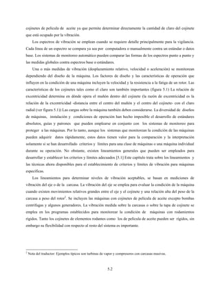 5.2
cojinetes de película de aceite ya que permite determinar directamente la cantidad de claro del cojinete
que está ocupado por la vibración.
Los espectros de vibración se emplean cuando se requiere detalle principalmente para la vigilancia.
Cada línea de un espectro se compara ya sea por computadora o manualmente contra un estándar o datos
base. Los sistemas de monitoreo automático pueden comparar las formas de los espectros punto a punto y
las medidas globales contra espectros base o estándares.
Una o más medidas de vibración (desplazamiento relativo, velocidad o aceleración) se monitorean
dependiendo del diseño de la máquina. Los factores de diseño y las características de operación que
influyen en la condición de una máquina incluyen la velocidad y la resistencia a la fatiga de un rotor. Las
características de los cojinetes tales como el claro son también importantes (figura 5.1) La relación de
excentricidad determina en dónde opera el muñón dentro del cojinete (la razón de excentricidad es la
relación de la excentricidad -distancia entre el centro del muñón y el centro del cojinete- con el claro
radial (ver figura 5.1)) Las cargas sobre la máquina también deben considerarse. La diversidad de diseños
de máquinas, instalación y condiciones de operación han hecho imposible el desarrollo de estándares
absolutos, guías y patrones que pueden emplearse en conjunto con los sistemas de monitoreo para
proteger a las máquinas. Por lo tanto, aunque los sistemas que monitorean la condición de las máquinas
pueden adquirir datos rápidamente, estos datos tienen valor para la comparación y la interpretación
solamente si se han desarrollado criterios y límites para una clase de máquinas o una máquina individual
durante su operación. No obstante, existen lineamientos generales que pueden ser empleados para
desarrollar y establecer los criterios y límites adecuados [5.1] Este capítulo trata sobre los lineamientos y
las técnicas ahora disponibles para el establecimiento de criterios y límites de vibración para máquinas
específicas.
Los lineamientos para determinar niveles de vibración aceptables, se basan en mediciones de
vibración del eje o de la carcasa. La vibración del eje se emplea para evaluar la condición de la máquina
cuando existen movimientos relativos grandes entre el eje y el cojinete y una relación alta del peso de la
carcasa a peso del rotor2
. Se incluyen las máquinas con cojinetes de película de aceite excepto bombas
centrífugas y algunos generadores. La vibración medida sobre la carcasas o sobre la tapa de cojinete se
emplea en los programas establecidos para monitorear la condición de máquinas con rodamientos
rígidos. Tanto los cojinetes de elementos rodantes como los de película de aceite pueden ser rígidos, sin
embargo su flexibilidad con respecto al resto del sistema es importante.
2
Nota del traductor: Ejemplos típicos son turbinas de vapor y compresores con carcasas masivas.
 