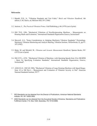 5.10
Referencias
5. 1.Maedel, P.H., Jr., "Vibration Standards and Test Codes," Shock and Vibratíon Handbook, 4th
edition, C.M. Harris, ed, McGraw-Hill, NY (1996)
5.2. Jackson, C., The Practical Vibration Primer, Gulf Publishing, p 46 (1979) (out of print)
5.3. ISO 7919, 1986, "Mechanical Vibrations of Non-Reciprocating Machines – Measurements on
Rotating Shafts and Evaluation," International Standards Organization Geneva, Switzerland*.
5.4. Maxwell, A.S., "Some Considerations in Adopting Machinery Vibration Standards," Proceedings,
Machinery Vibration Monitoring and Analysis Meeting, Vibration Institute, Willowbrook, IL, pp 97-
107 (1982)
5.5. Blake, M. and Mitchell, W., Vibration and Acoustic Measurement Handbook, Sparten Books, NY
(1972) (out of print)
5.6. ISO 2372-,--1974. "Mechanical Vibration of Machines -with Operating Speeds from 10 to 200 RPM
- Basis for Specifying Evaluation Standards," International Standards Organization, Geneva,
Switzerland*.
5.7. ANSI S2.41, 1985 (R 1990), "Mechanical Vibration of Large Rotating Machines with Speed Range-
from 10 to 200 Rev/s - Measurement and Evaluation of Vibration Severity in Situ" American
National Standards Institute, NY**
* ISO-Standards can be obtained from the Director of Publications, American National Standards
institute, NY, NY 10005-3993.
** ANSI Standards can be obtained from the Acoustical Society of America, Standards and Publications
Fulfillment Center, P.O. Box 1020, Sewickley, PA 15143-9998.
 