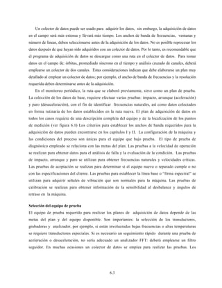 6.3
Un colector de datos puede ser usado para adquirir los datos, sin embargo, la adquisición de datos
en el campo será más extensa y llevará más tiempo. Los anchos de banda de frecuencias, ventanas y
número de líneas, deben seleccionarse antes de la adquisición de los datos. No es posible reprocesar los
datos después de que hayan sido adquiridos con un colector de datos. Por lo tanto, es recomendable que
el programa de adquisición de datos se descargue como una ruta en el colector de datos. Para tomar
datos en el campo de: órbitas, promediado síncrono en el tiempo y análisis cruzado de canales, deberá
emplearse un colector de dos canales. Estas consideraciones indican que debe elaborarse un plan muy
detallado al emplear un colector de datos; por ejemplo, el ancho de banda de frecuencias y la resolución
requerida deben determinarse antes de la adquisición.
En el monitoreo periódico, la ruta que se elaboró previamente, sirve como un plan de prueba.
La colección de los datos de base, requiere efectuar varias pruebas: impacto, arranque (aceleración)
y paro (desaceleración), con el fin de identificar frecuencias naturales, así como datos colectados
en forma rutinaria de los datos establecidos en la ruta nueva. El plan de adquisición de datos en
todos los casos requiere de una descripción completa del equipo y de la localización de los puntos
de medición (ver figura 6.1) Los criterios para establecer los anchos de banda requeridos para la
adquisición de datos pueden encontrarse en los capítulos I y II. La configuración de la máquina y
las condiciones del proceso son únicas para el equipo que bajo prueba. El tipo de prueba de
diagnóstico empleado se relaciona con las metas del plan. Las pruebas a la velocidad de operación
se realizan para obtener datos para el análisis de falla y la evaluación de la condición. Las pruebas
de impacto, arranque y paro se utilizan para obtener frecuencias naturales y velocidades críticas.
Las pruebas de aceptación se realizan para determinar si el equipo nuevo o reparado cumple o no
con las especificaciones del cliente. Las pruebas para establecer la línea base o “firma espectral” se
utilizan para adquirir señales de vibración que son normales para la máquina. Las pruebas de
calibración se realizan para obtener información de la sensibilidad al desbalance y ángulos de
retraso en la máquina.
Selección del equipo de prueba
El equipo de prueba requerido para realizar los planes de adquisición de datos depende de las
metas del plan y del equipo disponible. Son importantes: la selección de los transductores,
grabadoras y analizador, por ejemplo, si están involucradas bajas frecuencias o altas temperaturas
se requiere transductores especiales. Si es necesario un seguimiento rápido durante una prueba de
aceleración o desaceleración, no sería adecuado un analizador FFT: deberá emplearse un filtro
seguidor. En muchas ocasiones un colector de datos se emplea para realizar las pruebas. Los
 