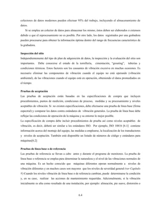 6.4
colectores de datos modernos pueden efectuar 95% del trabajo, incluyendo el almacenamiento de
datos.
Si se emplea un colector de datos para almacenar los mismo, éstos deben ser elaborados o extensos
debido a que el reprocesamiento no es posible. Por otro lado, los datos registrados por una grabadora
pueden procesarse para obtener la información óptima dentro del rango de frecuencias característico de
la grabadora.
Inspección del sitio
Independientemente del tipo de plan de adquisición de datos, la inspección y la evaluación del sitio son
importantes. Debe conocerse el estado de la tornillería, cimentación, “grouting”, tuberías y
condiciones térmicas. Estos factores son los causantes de vibración excesiva en muchas ocasiones. Es
necesario eliminar las componentes de vibración cuando el equipo no está operando (vibración
ambiental), de las vibraciones cuando el equipo está en operación, obteniendo el datos promediados en
el tiempo.
Pruebas de aceptación
Las pruebas de aceptación están basadas en las especificaciones de compra que incluyen
procedimientos, puntos de medición, condiciones de proceso, medidas y su procesamiento y niveles
aceptables de vibración. Si no existen especificaciones, debe efectuarse una prueba de línea base (firma
espectral) y comparar los datos contra estándares de vibración generales. La prueba de línea base debe
reflejar las condiciones de operación de la máquina y su entorno lo mejor posible.
La especificación de compra debe incluir procedimientos de prueba así como niveles aceptables de
vibración, es decir, deberá ser similar a los estándares ISO. Por ejemplo, ISO 10816 [6.1] contiene
información acerca del montaje del equipo, las medidas a emplearse, la localización de los transductores
y niveles de aceptación. También está disponible un listado de números de código y estándares para
máquinas[6.2]
Pruebas de línea base o de referencia
Las pruebas de referencia se llevan a cabo antes y durante el programa de monitoreo. La prueba de
línea base o referencia se emplea para determinar la naturaleza y el nivel de las vibraciones normales de
una máquina. Es un hecho conocido que máquinas diferentes operan normalmente a niveles de
vibración diferentes y en muchos casos son mayores que los niveles de severidad general (ver Capítulo
V) Cuando los niveles vibración de línea base o de referencia cambian, puede determinarse la condición
y, en su caso, realizar las acciones de mantenimiento requeridas. Adicionalmente, si la vibración
inicialmente es alta como resultado de una instalación, por ejemplo: alineación, pie suave, distorsión o
 