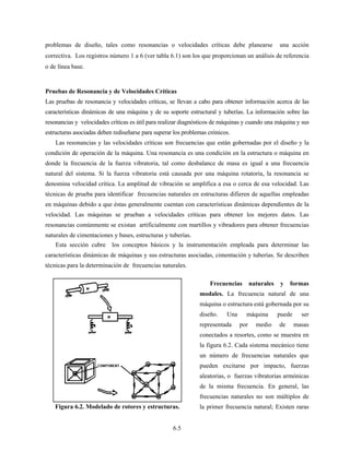 6.5
problemas de diseño, tales como resonancias o velocidades críticas debe planearse una acción
correctiva. Los registros número 1 a 6 (ver tabla 6.1) son los que proporcionan un análisis de referencia
o de línea base.
Pruebas de Resonancia y de Velocidades Críticas
Las pruebas de resonancia y velocidades críticas, se llevan a cabo para obtener información acerca de las
características dinámicas de una máquina y de su soporte estructural y tuberías. La información sobre las
resonancias y velocidades críticas es útil para realizar diagnósticos de máquinas y cuando una máquina y sus
estructuras asociadas deben rediseñarse para superar los problemas crónicos.
Las resonancias y las velocidades críticas son frecuencias que están gobernadas por el diseño y la
condición de operación de la máquina. Una resonancia es una condición en la estructura o máquina en
donde la frecuencia de la fuerza vibratoria, tal como desbalance de masa es igual a una frecuencia
natural del sistema. Si la fuerza vibratoria está causada por una máquina rotatoria, la resonancia se
denomina velocidad crítica. La amplitud de vibración se amplifica a esa o cerca de esa velocidad. Las
técnicas de prueba para identificar frecuencias naturales en estructuras difieren de aquellas empleadas
en máquinas debido a que éstas generalmente cuentan con características dinámicas dependientes de la
velocidad. Las máquinas se prueban a velocidades críticas para obtener los mejores datos. Las
resonancias comúnmente se existan artificialmente con martillos y vibradores para obtener frecuencias
naturales de cimentaciones y bases, estructuras y tuberías.
Esta sección cubre los conceptos básicos y la instrumentación empleada para determinar las
características dinámicas de máquinas y sus estructuras asociadas, cimentación y tuberías. Se describen
técnicas para la determinación de frecuencias naturales.
Frecuencias naturales y formas
modales. La frecuencia natural de una
máquina o estructura está gobernada por su
diseño. Una máquina puede ser
representada por medio de masas
conectados a resortes, como se muestra en
la figura 6.2. Cada sistema mecánico tiene
un número de frecuencias naturales que
pueden excitarse por impacto, fuerzas
aleatorias, o fuerzas vibratorias armónicas
de la misma frecuencia. En general, las
frecuencias naturales no son múltiplos de
la primer frecuencia natural; Existen rarasFigura 6.2. Modelado de rotores y estructuras.
 