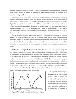 6.8
mostradas diagramáticamente en la figura 6.5 -vertical y horizontal- normalmente proporcionan datos
útiles. Mida y registre los niveles de vibración de cierto número de puntos de referencia en la
estructura (ver figura 6.5)
La amplitud de los picos en los espectros de vibración medidos en varios puntos indican la
frecuencia natural de la estructura (figura 6.6) Algunas frecuencias naturales no se ven en todos los
puntos. Estos son puntos nodales. La figure 6.6 es el espectro de una prueba de impacto realizada sobre
el pedestal del cojinete de un ventilador en voladizo. La velocidad de operación del ventilador es
935rpm. La vibración excitada por desbalance de masa ocurre a 15.6 Hz, la cual está entre las
frecuencias naturales 14.6 y 16.4 Hz pero muy cercana a ambas frecuencias naturales. La regla de dedo
para separar entre frecuencia de excitación (desbalance de masa) y frecuencias naturales es 15% (2.34
Hz en este caso)
Para pruebas de resonancia, la estructura, la tubería y máquina deben estar tan cerca como sea
posible a su estado de operación. Partes de la máquina no se pueden retirar arbitrariamente y
probar. Por ejemplo, la frecuencia natural de un engrane que no esté montado en su eje, es distinta
cuando lo está. Similarmente, las frecuencias naturales de una máquina montada en un taller o
laboratorio de pruebas, difieren de aquellas cuando la máquina está montada en su cimentación
normal.
Realización de una prueba de velocidad crítica. Seleccione uno o más sensores apropiados
para medir la vibración. Los sensores de proximidad miden el desplazamiento relativo del eje y son
los preferidos si están permanentemente instalados. De otra forma, monte transductores sísmicos,
ya sea transductores de velocidad o acelerómetros con integración, tan cerca del cojinete como sea
posible, en las direcciones horizontal y vertical. Para una señal de disparo permanente o temporal
emplee un sensor de proximidad o un detector de proximidad, adyacente a un cuñero u orificio en
el rotor. También puede emplearse un sensor óptico con cinta reflectante. Conecte los transductores
de vibración y la señal del pulso de disparo a un filtro seguidor, grabadora o colector de datos. Si
los transductores de vibración y la señal de disparo están instalados permanentemente, se puede
llevar a cabo una prueba de descenso de velocidad.
Si es posible, lleve la máquina
al 10% a 15% de sobrevelocidad:
entonces, corte la energía para
permitir que la máquina descienda
de velocidad desde una operación
normal con los datos de vibración y
pulso tacométrico grabándose. Si
los transductores, el disparador, o
Figura 6.7. Prueba de Parada de una Turbina a Vapor.
 