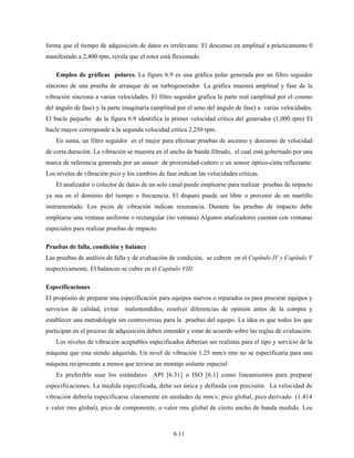 6.11
forma que el tiempo de adquisición de datos es irrelevante. El descenso en amplitud a prácticamente 0
manifestado a 2,400 rpm, revela que el rotor está flexionado.
Empleo de gráficas polares. La figure 6.9 es una gráfica polar generada por un filtro seguidor
síncrono de una prueba de arranque de un turbogenerador. La gráfica muestra amplitud y fase de la
vibración síncrona a varias velocidades. El filtro seguidor grafica la parte real (amplitud por el coseno
del ángulo de fase) y la parte imaginaria (amplitud por el seno del ángulo de fase) a varias velocidades.
El bucle pequeño de la figura 6.9 identifica la primer velocidad crítica del generador (1,000 rpm) El
bucle mayor corresponde a la segunda velocidad crítica 2,250 rpm.
En suma, un filtro seguidor es el mejor para efectuar pruebas de ascenso y descenso de velocidad
de corta duración. La vibración se muestra en el ancho de banda filtrado, el cual está gobernado por una
marca de referencia generada por un sensor de proximidad-cuñero o un sensor óptico-cinta reflectante.
Los niveles de vibración pico y los cambios de fase indican las velocidades críticas.
El analizador o colector de datos de un solo canal puede emplearse para realizar pruebas de impacto
ya sea en el dominio del tiempo o frecuencia. El disparo puede ser libre o provenir de un martillo
instrumentado. Los picos de vibración indican resonancia. Durante las pruebas de impacto debe
emplearse una ventana uniforme o rectangular (no ventana) Algunos analizadores cuentan con ventanas
especiales para realizar pruebas de impacto.
Pruebas de falla, condición y balance
Las pruebas de análisis de falla y de evaluación de condición, se cubren en el Capítulo IV y Capítulo V
respectivamente. El balanceo se cubre en el Capítulo VIII.
Especificaciones
El propósito de preparar una especificación para equipos nuevos o reparados es para procurar equipos y
servicios de calidad, evitar malentendidos, resolver diferencias de opinión antes de la compra y
establecer una metodología sin controversias para la pruebas del equipo. La idea es que todos los que
participan en el proceso de adquisición deben entender y estar de acuerdo sobre las reglas de evaluación.
Los niveles de vibración aceptables especificados deberían ser realistas para el tipo y servicio de la
máquina que esta siendo adquirida. Un nivel de vibración 1.25 mm/s rms no se especificaría para una
máquina reciprocante a menos que tuviese un montaje aislante especial.
Es preferible usar los estándares API [6.31] o ISO [6.1] como lineamientos para preparar
especificaciones. La medida especificada, debe ser única y definida con precisión. La velocidad de
vibración debería especificarse claramente en unidades de mm/s: pico global, pico derivado (1.414
x valor rms global), pico de componente, o valor rms global de cierto ancho de banda medido. Los
 