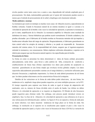 6.12
niveles pueden variar tanto como tres o cuatro a uno, dependiendo del método empleado para el
procesamiento. Sin duda, malentendidos generados por el ajuste del instrumento pueden ocurrir a
menos que el método de procesamiento de la señal y despliegue esté claramente indicado.
Medio ambiente y montaje
La resonancia que ocurre en montajes es muchas veces causa de vibración excesiva, especialemente en
bombas verticales. Cuando la frecuencia natural de un sistema mecánico es igual a o cercana a la
velocidad de operación de la bomba o dos veces la velocidad de operación, se presenta la resonancia y
por lo tanto, amplificación de la vibración. La resonancia amplifica la vibración como resultado de
desbalance de masa y fuerzas hidráulicas que podrían ocurrir normalmente. El diseño cuidadoso y las
pruebas efectuadas por el fabricante de la bomba resultan en frecuencias naturales del eje-impulsor y
bomba-motor ubicados fuera del rango de operación. Desgraciadamente, el fabricante generalmente no
tiene control sobre los arreglos de montaje y tuberías y no puede ser responsable de frecuencias
naturales del sistema entero. Es la responsabilidad del cliente, asegurar que el ingeniero-arquitecto
entienda la resonancia y sus consecuencias. Deben emplearse suficientes abrazaderas y soportes en la
tubería para asegurar que una frecuencia natural superior a las especificadas para la bomba.
Presentación de Datos
La forma en como se presentan los datos determinará si datos de buena calidad, procesados
adecuadamente, serán útiles para llevar a cabo análisis de falla, evaluación de condición y
establecimiento de líneas base (firmas espectrales) Los datos para pruebas de aceptación se
muestran generalmente en una forma simple que involucra niveles globales simples. Los datos
espectrales adecuadamente presentados cuentan con el rango dinámico y resolución suficientes para
discernir frecuencias y amplitudes importantes. La forma de onda deberá presentarse de tal forma
que los datos puedan relacionarse con las características físicas de la máquina.
Detalles de las variaciones en la forma de onda deben poder observarse, de otra forma, las
tendencias en la amplitud a largo plazo pueden requerirse, así como múltiplos procesos en la FFT.
El tiempo requerido para capturar una forma de onda es igual al tiempo de adquisición del
analizador, esto es, número de líneas dividido entre el ancho de banda. Las órbitas no deben
filtrarse a la velocidad de operación si se requiere un diagnóstico. El filtrado de alta frecuencia
puede requerirse para eliminar ruido. Sin embargo, este proceso puede introducir errores en
amplitud y fase. La fase de la vibración a la velocidad de operación a una referencia en el eje es
una valiosa pieza de información para análisis. La figura 6.10 es un espectro y forma de onda para
un motor eléctrico. Los datos muestran tendencias de largo plazo en la forma de onda. Sin
embargo, la resolución en el espectro no es insuficiente para separar el pico a dos veces la
velocidad de operación (rpm) y el pico a dos veces la frecuencia de línea (120 Hz) La variación de
 