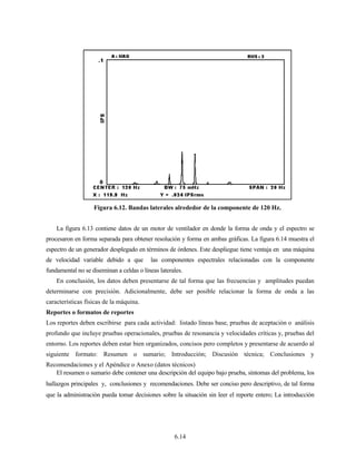 6.14
La figura 6.13 contiene datos de un motor de ventilador en donde la forma de onda y el espectro se
procesaron en forma separada para obtener resolución y forma en ambas gráficas. La figura 6.14 muestra el
espectro de un generador desplegado en términos de órdenes. Este despliegue tiene ventaja en una máquina
de velocidad variable debido a que las componentes espectrales relacionadas con la componente
fundamental no se diseminan a celdas o líneas laterales.
En conclusión, los datos deben presentarse de tal forma que las frecuencias y amplitudes puedan
determinarse con precisión. Adicionalmente, debe ser posible relacionar la forma de onda a las
características físicas de la máquina.
Reportes o formatos de reportes
Los reportes deben escribirse para cada actividad: listado líneas base, pruebas de aceptación o análisis
profundo que incluye pruebas operacionales, pruebas de resonancia y velocidades críticas y, pruebas del
entorno. Los reportes deben estar bien organizados, concisos pero completos y presentarse de acuerdo al
siguiente formato: Resumen o sumario; Introducción; Discusión técnica; Conclusiones y
Recomendaciones y el Apéndice o Anexo (datos técnicos)
El resumen o sumario debe contener una descripción del equipo bajo prueba, síntomas del problema, los
hallazgos principales y, conclusiones y recomendaciones. Debe ser conciso pero descriptivo, de tal forma
que la administración pueda tomar decisiones sobre la situación sin leer el reporte entero; La introducción
Figura 6.12. Bandas laterales alrededor de la componente de 120 Hz.
 