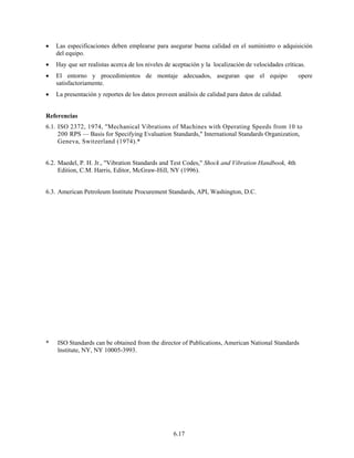6.17
• Las especificaciones deben emplearse para asegurar buena calidad en el suministro o adquisición
del equipo.
• Hay que ser realistas acerca de los niveles de aceptación y la localización de velocidades críticas.
• El entorno y procedimientos de montaje adecuados, aseguran que el equipo opere
satisfactoriamente.
• La presentación y reportes de los datos proveen análisis de calidad para datos de calidad.
Referencias
6.1. ISO 2372, 1974, "Mechanical Vibrations of Machines with Operating Speeds from 10 to
200 RPS — Basis for Specifying Evaluation Standards," International Standards Organization,
Geneva, Switzerland (1974).*
6.2. Maedel, P. H. Jr., "Vibration Standards and Test Codes," Shock and Vibration Handbook, 4th
Edition, C.M. Harris, Editor, McGraw-Hill, NY (1996).
6.3. American Petroleum Institute Procurement Standards, API, Washington, D.C.
* ISO Standards can be obtained from the director of Publications, American National Standards
lnstitute, NY, NY 10005-3993.
 