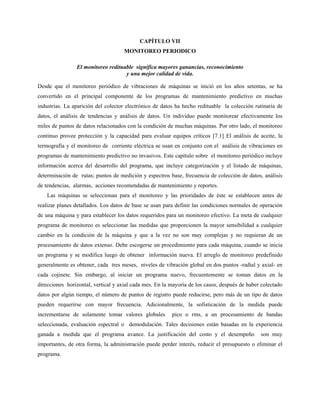 CAPÍTULO VII
MONITOREO PERIODICO
El monitoreo redituable significa mayores ganancias, reconocimiento
y una mejor calidad de vida.
Desde que el monitoreo periódico de vibraciones de máquinas se inició en los años setentas, se ha
convertido en el principal componente de los programas de mantenimiento predictivo en muchas
industrias. La aparición del colector electrónico de datos ha hecho redituable la colección rutinaria de
datos, el análisis de tendencias y análisis de datos. Un individuo puede monitorear efectivamente los
miles de puntos de datos relacionados con la condición de muchas máquinas. Por otro lado, el monitoreo
continuo provee protección y la capacidad para evaluar equipos críticos [7.1] El análisis de aceite, la
termografía y el monitoreo de corriente eléctrica se usan en conjunto con el análisis de vibraciones en
programas de mantenimiento predictivo no invasivos. Este capítulo sobre el monitoreo periódico incluye
información acerca del desarrollo del programa, que incluye categorización y el listado de máquinas,
determinación de rutas; puntos de medición y espectros base, frecuencia de colección de datos, análisis
de tendencias, alarmas, acciones recomendadas de mantenimiento y reportes.
Las máquinas se seleccionan para el monitoreo y las prioridades de éste se establecen antes de
realizar planes detallados. Los datos de base se usan para definir las condiciones normales de operación
de una máquina y para establecer los datos requeridos para un monitoreo efectivo. La meta de cualquier
programa de monitoreo es seleccionar las medidas que proporcionen la mayor sensibilidad a cualquier
cambio en la condición de la máquina y que a la vez no son muy complejas y no requieran de un
procesamiento de datos extenso. Debe escogerse un procedimiento para cada máquina, cuando se inicia
un programa y se modifica luego de obtener información nueva. El arreglo de monitoreo predefinido
generalmente es obtener, cada tres meses, niveles de vibración global en dos puntos -radial y axial- en
cada cojinete. Sin embargo, al iniciar un programa nuevo, frecuentemente se toman datos en la
direcciones horizontal, vertical y axial cada mes. En la mayoría de los casos, después de haber colectado
datos por algún tiempo, el número de puntos de registro puede reducirse, pero más de un tipo de datos
pueden requerirse con mayor frecuencia. Adicionalmente, la sofisticación de la medida puede
incrementarse de solamente tomar valores globales pico o rms, a un procesamiento de bandas
seleccionada, evaluación espectral o demodulación. Tales decisiones están basadas en la experiencia
ganada a medida que el programa avance. La justificación del costo y el desempeño son muy
importantes, de otra forma, la administración puede perder interés, reducir el presupuesto o eliminar el
programa.
 