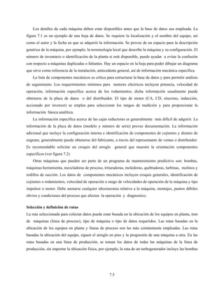 7.5
Los detalles de cada máquina deben estar disponibles antes que la base de datos sea empleada. La
figura 7.1 es un ejemplo de una hoja de datos. Se requiere la localización y el nombre del equipo, así
como el autor y la fecha en que se adquirió la información. Se provee de un espacio para la descripción
genérica de la máquina, por ejemplo, la terminología local que describe la máquina y su configuración. El
número de inventario o identificación de la planta si está disponible, puede ayudar a evitar la confusión
con respecto a máquinas duplicadas o faltantes. Hay un espacio en la hoja para poder dibujar un diagrama
que sirve como referencia de la instalación, antecedente general, así de información mecánica específica.
La lista de componentes mecánicos es crítica para estructurar la base de datos y para permitir análisis
de seguimiento. Los requerimientos mínimos para motores eléctricos incluyen potencia, velocidad de
operación, información específica acerca de los rodamientos; dicha información usualmente puede
obtenerse de la placa de datos o del distribuidor. El tipo de motor (CA, CD, síncrono, inducción,
accionado por inversor) se emplea para seleccionar los rangos de medición y para proporcionar la
información básica analítica.
La información específica acerca de las cajas reductoras es generalmente más difícil de adquirir. La
información de la placa de datos (modelo y número de serie) provee documentación. La información
adicional que incluye la configuración interna e identificación de componentes de cojinetes y dientes de
engrane, generalmente puede obtenerse del fabricante, a través del representante de ventas o distribuidor.
Es recomendable solicitar un croquis del arreglo general que muestre la orientación componentes
específicos (ver figura 7.2)
Otras máquinas que pueden ser parte de un programa de mantenimiento predictivo son: bombas,
máquinas herramienta, mezcladoras de proceso, trituradoras, moledoras, quebradoras, turbinas, molinos y
rodillos de succión. Los datos de componentes mecánicos incluyen croquis generales, identificación de
cojinetes o rodamientos, velocidad de operación o rango de velocidades de operación de la máquina y tipo
impulsor o motor. Debe anotarse cualquier idiosincrasia relativa a la máquina, montajes, puntos débiles
obvios y condiciones del proceso que afecten la operación y diagnostico.
Selección y definición de rutas
La ruta seleccionada para colectar datos puede estar basada en la ubicación de los equipos en planta, tren
de máquinas (línea de proceso), tipo de máquina o tipo de datos requeridos. Las rutas basadas en la
ubicación de los equipos en planta y líneas de proceso son las más comúnmente empleadas. Las rutas
basadas la ubicación del equipo, siguen el arreglo en piso y la progresión de una máquina a otra. En las
rutas basadas en una línea de producción, se toman los datos de todas las máquinas de la línea de
producción, sin importar la ubicación física, por ejemplo, la ruta de un turbogenerador incluye las bombas
 
