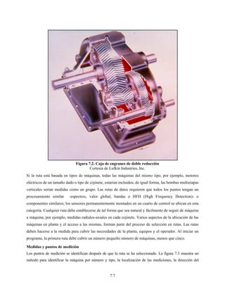 7.7
Si la ruta está basada en tipos de máquinas, todas las máquinas del mismo tipo, por ejemplo, motores
eléctricos de un tamaño dado o tipo de cojinete, estarían incluidos; de igual forma, las bombas multietapas
verticales serían medidas como un grupo. Las rutas de datos requieren que todos los puntos tengan un
procesamiento similar -espectros, valor global, bandas o HFD (High Frequency Detection)- o
componentes similares; los sensores permanentemente montados en un cuarto de control se ubican en esta
categoría. Cualquier ruta debe establecerse de tal forma que sea natural y fácilmente de seguir de máquina
a máquina; por ejemplo, medidas radiales-axiales en cada cojinete. Varios aspectos de la ubicación de las
máquinas en planta y el acceso a las mismas, forman parte del proceso de selección en rutas. Las rutas
deben hacerse a la medida para cubrir las necesidades de la planta, equipos y el operador. Al iniciar un
programa, la primera ruta debe cubrir un número pequeño número de máquinas, menos que cinco.
Medidas y puntos de medición
Los puntos de medición se identifican después de que la ruta se ha seleccionado. La figura 7.3 muestra un
método para identificar la máquina por número y tipo, la localización de las mediciones, la dirección del
Figura 7.2. Caja de engranes de doble reducción
Cortesía de Lufkin Industries, Inc.
 