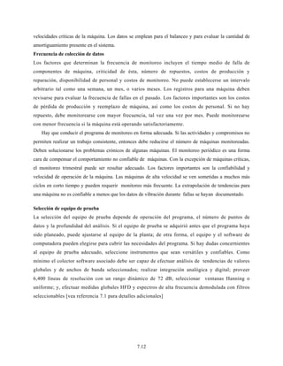 7.12
velocidades críticas de la máquina. Los datos se emplean para el balanceo y para evaluar la cantidad de
amortiguamiento presente en el sistema.
Frecuencia de colección de datos
Los factores que determinan la frecuencia de monitoreo incluyen el tiempo medio de falla de
componentes de máquina, criticidad de ésta, número de repuestos, costos de producción y
reparación, disponibilidad de personal y costos de monitoreo. No puede establecerse un intervalo
arbitrario tal como una semana, un mes, o varios meses. Los registros para una máquina deben
revisarse para evaluar la frecuencia de fallas en el pasado. Los factores importantes son los costos
de pérdida de producción y reemplazo de máquina, así como los costos de personal. Si no hay
repuesto, debe monitorearse con mayor frecuencia, tal vez una vez por mes. Puede monitorearse
con menor frecuencia si la máquina está operando satisfactoriamente.
Hay que conducir el programa de monitoreo en forma adecuada. Si las actividades y compromisos no
permiten realizar un trabajo consistente, entonces debe reducirse el número de máquinas monitoreadas.
Deben solucionarse los problemas crónicos de algunas máquinas. El monitoreo periódico es una forma
cara de compensar el comportamiento no confiable de máquinas. Con la excepción de máquinas críticas,
el monitoreo trimestral puede ser resultar adecuado. Los factores importantes son la confiabilidad y
velocidad de operación de la máquina. Las máquinas de alta velocidad se ven sometidas a muchos más
ciclos en corto tiempo y pueden requerir monitoreo más frecuente. La extrapolación de tendencias para
una máquina no es confiable a menos que los datos de vibración durante fallas se hayan documentado.
Selección de equipo de prueba
La selección del equipo de prueba depende de operación del programa, el número de puntos de
datos y la profundidad del análisis. Si el equipo de prueba se adquirió antes que el programa haya
sido planeado, puede ajustarse al equipo de la planta; de otra forma, el equipo y el software de
computadora pueden elegirse para cubrir las necesidades del programa. Si hay dudas concernientes
al equipo de prueba adecuado, seleccione instrumentos que sean versátiles y confiables. Como
mínimo el colector software asociado debe ser capaz de efectuar análisis de tendencias de valores
globales y de anchos de banda seleccionados; realizar integración analógica y digital; proveer
6,400 líneas de resolución con un rango dinámico de 72 dB; seleccionar ventanas Hanning o
uniforme; y, efectuar medidas globales HFD y espectros de alta frecuencia demodulada con filtros
seleccionables [vea referencia 7.1 para detalles adicionales]
 