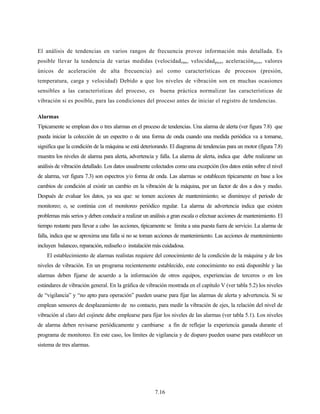 7.16
El análisis de tendencias en varios rangos de frecuencia provee información más detallada. Es
posible llevar la tendencia de varias medidas (velocidadrms, velocidadpico, aceleraciónpico, valores
únicos de aceleración de alta frecuencia) así como características de procesos (presión,
temperatura, carga y velocidad) Debido a que los niveles de vibración son en muchas ocasiones
sensibles a las características del proceso, es buena práctica normalizar las características de
vibración si es posible, para las condiciones del proceso antes de iniciar el registro de tendencias.
Alarmas
Típicamente se emplean dos o tres alarmas en el proceso de tendencias. Una alarma de alerta (ver figura 7.8) que
pueda iniciar la colección de un espectro o de una forma de onda cuando una medida periódica va a tomarse,
significa que la condición de la máquina se está deteriorando. El diagrama de tendencias para un motor (figura 7.8)
muestra los niveles de alarma para alerta, advertencia y falla. La alarma de alerta, indica que debe realizarse un
análisis de vibración detallado. Los datos usualmente colectados como una excepción (los datos están sobre el nivel
de alarma, ver figura 7.3) son espectros y/o forma de onda. Las alarmas se establecen típicamente en base a los
cambios de condición al existir un cambio en la vibración de la máquina, por un factor de dos a dos y medio.
Después de evaluar los datos, ya sea que: se tomen acciones de mantenimiento; se disminuye el periodo de
monitoreo; o, se continúa con el monitoreo periódico regular. La alarma de advertencia indica que existen
problemas más serios y deben conducir a realizar un análisis a gran escala o efectuar acciones de mantenimiento. El
tiempo restante para llevar a cabo las acciones, típicamente se limita a una puesta fuera de servicio. La alarma de
falla, indica que se aproxima una falla si no se toman acciones de mantenimiento. Las acciones de mantenimiento
incluyen balanceo, reparación, rediseño o instalación más cuidadosa.
El establecimiento de alarmas realistas requiere del conocimiento de la condición de la máquina y de los
niveles de vibración. En un programa recientemente establecido, este conocimiento no está disponible y las
alarmas deben fijarse de acuerdo a la información de otros equipos, experiencias de terceros o en los
estándares de vibración general. En la gráfica de vibración mostrada en el capítulo V (ver tabla 5.2) los niveles
de “vigilancia” y “no apto para operación” pueden usarse para fijar las alarmas de alerta y advertencia. Si se
emplean sensores de desplazamiento de no contacto, para medir la vibración de ejes, la relación del nivel de
vibración al claro del cojinete debe emplearse para fijar los niveles de las alarmas (ver tabla 5.1). Los niveles
de alarma deben revisarse periódicamente y cambiarse a fin de reflejar la experiencia ganada durante el
programa de monitoreo. En este caso, los límites de vigilancia y de disparo pueden usarse para establecer un
sistema de tres alarmas.
 