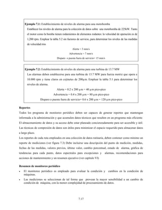 7.17
Ejemplo 7.1: Establecimiento de niveles de alarma para una motobomba
Establecer los niveles de alarma para la colección de datos sobre una motobomba de 225kW. Tanto
el motor como la bomba tienen rodamientos de elementos rodantes: la velocidad de operación es de
1,200 rpm. Emplear la tabla 5.2 sin factores de servicio, para determinar los niveles de las medidas
de velocidad rms
Alerta = 3 mm/s
Advertencia = 7 mm/s
Disparo o puesta fuera de servicio= 15 mm/s
Ejemplo 7.2: Establecimiento de niveles de alarma para una turbina de 13.7 MW
Las alarmas deben establecerse para una turbina de 13.7 MW para fuerza motriz que opera a
10.000 rpm y tiene claros en cojinetes de 200µm. Emplear la tabla 5.1 para determinar los
niveles de alarma.
Alerta = 0.2 x 200 µm = 40 µm pico-pico
Advertencia = 0.4 x 200 µm = 80 µm pico-pico
Disparo o puesta fuera de servicio= 0.6 x 200 µm = 120 µm pico-pico
Reportes
Todos los programa de monitoreo periódico deben ser capaces de generar reportes que mantengan
informada a la administración y que acumulen datos técnicos que resulten en un programa más eficiente.
El almacenamiento de datos y su acceso debe estar planeado concienzudamente para ser accesible y útil.
Las técnicas de compresión de datos son útiles para minimizar el espacio requerido para almacenar datos
a largo plazo.
Los reportes de cada ruta empleados en una colección de datos rutinaria, deben contener como mínimo un
reporte de mediciones (ver figura 7.3) Debe incluirse una descripción del punto de medición, medidas,
fechas de las medidas, valores previos, último valor, cambio porcentual, estado de alarma, gráfica de
tendencias para cada punto, datos espectrales para excepciones y alarmas, recomendaciones para
acciones de mantenimiento y un resumen ejecutivo (ver capítulo VI)
Resumen de monitoreo periódico
• El monitoreo periódico es empleado para evaluar la condición y cambios en la condición de
máquinas.
• Las mediciones se seleccionan de tal forma que provean la mayor sensibilidad a un cambio de
condición de máquina, con la menor complejidad de procesamiento de datos.
 