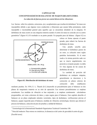 [Escribir texto]
CAPÍTULO VIII
CONCEPTOS BÁSICOS DE BALANCEO DE MAQUINARIA ROTATORIA
La reducción de fuerzas provee un control directo de las vibraciones
Las fuerzas sobre los cojinetes, estructuras, eje y acoplamientos que resultan de desbalance1
de masa son
inaceptables debido a que algunas veces conducirán a vibraciones que causan fallas prematuras, ruido
inaceptable e incomodidad general para aquellos que se encuentran alrededor de la máquina. El
desbalance de masa ocurre en una máquina rotatoria cuando el centro de masa no coincide con su centro
geométrico2
(figura 8.1) El resultado es un punto pesado. Un pequeño peso de balance (figura 8.2) se
coloca en forma opuesta al punto
pesado, para reducir las fuerzas de
desbalance de masa.
Una prueba sencilla para
determinar el desbalance grueso de
un rotor, es colocarlo entre reglas
paralelas horizontales. Si el rotor
rueda a la misma posición cada vez
que se mueve angularmente, esa
posición es el punto pesado. La tabla
8.1 lista algunas de las causas de
desbalance de masa.
La cantidad de posición del
desbalance en cualquier máquina,
generalmente se desconoce y la
corrección en planos selectos de
corrección debe establecerse
mediante pruebas. En 1934, E. L. Thearle [8.1] desarrolló un procedimiento para el balanceo en dos
planos de maquinaria rotatoria en su sitio de operación. Los mismos procedimientos se emplean
actualmente. Las medidas de vibración se han mejorado y se emplean comúnmente calculadoras
programables, así como colectores de datos y cajas negras para el balanceo. Este capítulo describe el
balanceo en un plano empleando métodos vectoriales, tipos de desbalance, verificaciones previas al
balanceo, equipo requerido para el balanceo, medidas de vibración, terminología, factores que afectan el
proceso de balanceo, selección de peso de pruebas y calidad de balanceo.
1
Terminología de la International Standards Organization Technical Committee 108.
2
Nota del traductor: Para rotores no simétricos, la distancia es del centro de gravedad al centro de giro.
Figura 8.1. Distribución del desbalance de masa
 