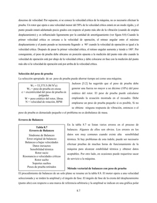 8.7
Tabla 8.7
Errores de Balanceo
Síndrome de Balanceo
Error original de balanceo
Balanceo a bajas velocidades
Datos inexactos
Sensibilidad térmica
Rotor sucio
Resonancia a velocidades críticas
Rotor suelto
Soportes sueltos
Pesos de prueba retirados
descenso de velocidad. Por supuesto, si se conoce la velocidad crítica de la máquina, no es necesario efectuar la
prueba. Un rotor que opera a una velocidad menor del 50% de la velocidad crítica estará en un modo rígido, y el
punto pesado estará adelantado pocos grados con respecto al punto más alto de la vibración (cuando de emplea
desplazamiento) y es influenciado ligeramente por la cantidad de amortiguamiento (ver figura 8.8) Cuando la
primer velocidad crítica es cercana a la velocidad de operación, el retraso angular entre el máximo
desplazamiento y el punto pesado se incrementa llegando a 90° cuando la velocidad de operación es igual a la
velocidad crítica. Después de pasar la primer velocidad crítica, el retraso angular aumenta y tiende a 180°. Por
consiguiente, el peso de prueba debe ubicarse en posición opuesta a la medición del punto más alto cuando la
velocidad de operación está por abajo de la velocidad crítica y debe colocarse en fase con la medición del punto
más alto si la velocidad de operación está por arriba de la velocidad crítica.
Selección del peso de prueba
La selección apropiada de un peso de prueba puede ahorrar tiempo así como una máquina.
Jackson [5.2] ha sugerido que el peso de prueba debe
generar una fuerza no mayor a un décimo (10%) del peso
estático del rotor. El peso de prueba puede calcularse
empleando la ecuación mostrada en el recuadro. Debe
emplearse un peso de prueba pequeño si es posible. Si no
se obtiene ninguna respuesta de vibración, entonces o el
peso de prueba es demasiado pequeño o el problema no es desbalance de masa.
Errores de Balanceo
En la tabla 8.7 se listan varios errores en el proceso de
balanceo. Algunos de ellos son obvios. Los errores en los
datos son muy comunes cuando existe alta sensibilidad
térmica. Si hay problemas de esta índole, puede ser necesario
efectuar pruebas de muchas horas de funcionamiento de la
máquina para alcanzar estabilidad térmica y obtener datos
aceptables. Por otro lado, en ocasiones puede requerirse sacar
de servicio a la máquina.
Método vectorial de balanceo con peso de prueba
El procedimiento de balanceo de un solo plano se resume en la tabla 8.8. El motor opera a una velocidad
seleccionada y se miden la amplitud y el ángulo de fase. El ángulo de fase de la cresta del desplazamiento
(punto alto) con respecto a una marca de referencia arbitraria y la amplitud se indican en una gráfica polar
WT = 53,375.5 (W/N2
e)
WT = peso de prueba en onzas
e = excentricidad del peso de prueba en
pulgadas
W = peso estático del rotor, libras
N = velocidad de rotación, RPM
 