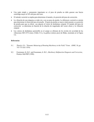 8.13
• Una regla simple y sumamente importante es: el peso de prueba no debe generar una fuerza
centrífuga mayor al 10% del peso del rotor.
• El método vectorial se emplea para determinar el tamaño y la posición del peso de corrección.
• La vibración de una máquina se mide sin y con un peso de prueba. La diferencia vectorial se calcula
para determinar el efecto del peso de prueba. El peso de prueba se mueve relativamente a su posición
de prueba para que su efecto sea opuesto al vector de desbalance original. El tamaño del peso de
corrección se determina en función de la relación de magnitudes del vector efecto y la vibración
original.
• Los valores de desbalance permisible en el campo se obtienen de los niveles de severidad de las
vibraciones ISO 2372 (rms), (Tabla 5.3) y la gráfica (valores pico) de Blake, mostrada en la Figura
5.4.
Referencias
8.1. Thearle, E.L., "Dynamic Balancing of Rotating Machinery in the Field," Trans. ASME, 56, pp
745-753 (Oct 1934).
8.2. Eisenmann, Sr. R.C. and Eisenmann, Jr. R.C., Machinery Malfunctíon Diagnosis and Correction,
Prentice Hall PRT (1998).
 