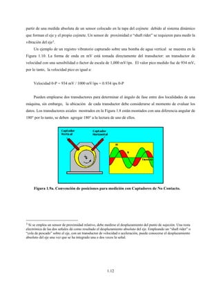 1.12
partir de una medida absoluta de un sensor colocado en la tapa del cojinete debido al sistema dinámico
que forman el eje y el propio cojinete. Un sensor de proximidad o “shaft rider” se requieren para medir la
vibración del eje3.
Un ejemplo de un registro vibratorio capturado sobre una bomba de agua vertical se muestra en la
Figura 1.10. La forma de onda en mV está tomada directamente del transductor: un transductor de
velocidad con una sensibilidad o factor de escala de 1,000 mV/ips. El valor pico medido fue de 934 mV,
por lo tanto, la velocidad pico es igual a:
Velocidad 0-P = 934 mV / 1000 mV/ips = 0.934 ips 0-P
Pueden emplearse dos transductores para determinar el ángulo de fase entre dos localidades de una
máquina, sin embargo, la ubicación de cada transductor debe considerarse al momento de evaluar los
datos. Los transductores axiales mostrados en la Figura 1.8 están montados con una diferencia angular de
180° por lo tanto, se deben agregar 180° a la lectura de uno de ellos.
3 Si se emplea un sensor de proximidad relativo, debe medirse el desplazamiento del punto de sujeción. Una resta
electrónica de las dos señales dá como resultado el desplazamiento absoluto del eje. Empleando un “shaft rider” o
“cola de pescado” sobre el eje, con un transductor de velocidad o aceleración, puede conocerse el desplazamiento
absoluto del eje una vez que se ha integrado una o dos veces la señal.
Figura 1.9a. Convención de posiciones para medición con Captadores de No Contacto.
 