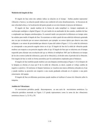 1.14
Medición del ángulo de fase
El ángulo de fase entre dos señales indica su relación en el tiempo. Ambas pueden representar
vibración o fuerza y su relación puede indicar una condición tal como desalineamiento, la frecuencia de
una velocidad crítica, o la localización del punto pesado en un rotor durante el proceso de balanceo.
El ángulo de fase puede medirse de la forma de onda (amplitud vs. tiempo) empleando un
osciloscopio analógico o digital (Figura 1.4), por medio de un analizador de dos canales, medidor de fase
o empleando una lámpara estroboscópica. Es esencial medir con precisión la diferencia en tiempo entre
las señales para medir el ángulo de fase. En ocasiones se mide a partir de una señal de referencia generada
una vez por revolución por un sensor estacionario, por ejemplo, un sensor óptico que observe una cinta
reflejante o un sensor de proximidad que detecte el paso del cuñero (Figura 1.11) La señal de referencia
se corresponde a una posición angular única en el eje. El ángulo de fase de la señal de vibración puede
medirse con respecto a esa posición angular sobre el eje. El ángulo de fase que se relaciona con el tiempo
requerido para efectuar una revolución del eje se obtiene al multiplicar 360° por la diferencia en tiempo
de los dos eventos (señal de referencia y pico de la vibración) y al dividir entre el período de la vibración.
Este ángulo de fase se mide en forma automática por los analizadores empleados para el balanceo.
El ángulo de fase también puede medirse con una lámpara estroboscópica (Figura 1.12) el disparo de
la lámpara se efectúa al cruce por 0 de la señal de vibración, es decir, cuando el voltaje cambia de
negativo a positivo. Al realizarse el disparo luminoso se visualiza una marca arbitraria colocada en el eje
y puede medirse su posición con respecto a una escala graduada colocada en el cojinete o una parte
estacionaria del equipo.
El ángulo de fase en diferentes posiciones puede medirse al reubicar el sensor de vibración sobre la
máquina.
Análisis de Vibraciones
Un movimiento periódico puede descomponerse en una serie de movimientos armónicos. La
vibración periódica mostrada en Figura 1.13 puede representarse como la suma de dos vibraciones
armónicas (trazos 1 y 2) 1X y 2X.
 