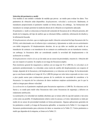 2.2
Selección del parámetro a medir
Una medida es una unidad o estándar de medida que provee un medio para evaluar los datos. Tres
parámetros de vibración están disponibles: desplazamiento, velocidad y aceleración. Idealmente, el
transductor proporcionaría el parámetro medido en forma directa, sin embargo, las limitaciones del
transductor no siempre permiten la medición directa de la vibración en el parámetro adecuado.
El parámetro a medir se selecciona en función del contenido de frecuencia de la vibración presente, del
diseño de la máquina, del tipo de análisis que se efectuará (fallas, condición, información de diseño) y
la información buscada.
El desplazamiento absoluto, que se emplea para medir vibración estructural de baja frecuencia (de 0 a
20 Hz), está relacionado con el esfuerzo (eje o estructura) y típicamente se mide con un acelerómetro
con doble integración. El desplazamiento absoluto, de un eje debe ser medido por medio de un
transductor de contacto o un transductor de no contacto en combinación con un transductor sísmico,
sin embargo, la frecuencia debe ser considerada cuando la severidad del desplazamiento o de
aceleración se evalúen.
El desplazamiento relativo de un eje de mide con un sensor de proximidad y muestra la vibración del
eje con respecto al cojinete. Se emplea en un rango de frecuencia amplio.
Para monitoreo general de maquinaria y análisis con un rango de 10 a 1,000 Hz, la velocidad, es el
parámetro predeterminado. La velocidad, como razón de cambio del desplazamiento con respecto al
tiempo, depende de la frecuencia y del desplazamiento y se relaciona con la fatiga. Se ha demostrado
que es una buena medida en el rango de 10 a 1,000 Hz porque un valor único expresado en rms o cero
a pico puede usarse para evaluaciones gruesas de la condición sin necesidad de considerar a la
frecuencia. La mayoría de los colectores de datos modernos emplean acelerómetros, por lo que la
señal se integra para obtener velocidad.
La aceleración es el parámetro empleado para frecuencias superiores a 1,000 Hz. Se relaciona con la
fuerza y es usado para medir altas frecuencias tales como frecuencias de engranaje y defectos en
rodamiento antifricción.
La aceleración y la velocidad son medidas absolutas que se toman sobre la caja del cojinete o tan cerca
a éste como sea posible. El desplazamiento relativo entre la carcasa y el rotor, típicamente se mide por
medio de un sensor de proximidad instalado en forma permanente. Algunas aplicaciones generales de
los parámetros a medir y el rango de frecuencias aplicables se muestran en la Tabla 2.1. Los rangos de
frecuencia predeterminados para colectores de datos se muestran en la Tabla 2.2. Varios parámetros a
medir que dependen de la máquina, se listan en la Tabla 2.3.
 