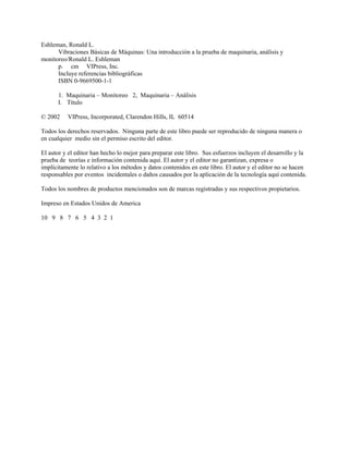 Eshleman, Ronald L.
Vibraciones Básicas de Máquinas: Una introducción a la prueba de maquinaria, análisis y
monitoreo/Ronald L. Eshleman
p. cm VIPress, Inc.
Incluye referencias bibliográficas
ISBN 0-9669500-1-1
1. Maquinaria – Monitoreo 2, Maquinaria – Análisis
I. Título
© 2002 VIPress, Incorporated, Clarendon Hills, IL 60514
Todos los derechos reservados. Ninguna parte de este libro puede ser reproducido de ninguna manera o
en cualquier medio sin el permiso escrito del editor.
El autor y el editor han hecho lo mejor para preparar este libro. Sus esfuerzos incluyen el desarrollo y la
prueba de teorías e información contenida aquí. El autor y el editor no garantizan, expresa o
implícitamente lo relativo a los métodos y datos contenidos en este libro. El autor y el editor no se hacen
responsables por eventos incidentales o daños causados por la aplicación de la tecnología aquí contenida.
Todos los nombres de productos mencionados son de marcas registradas y sus respectivos propietarios.
Impreso en Estados Unidos de America
10 9 8 7 6 5 4 3 2 1
 