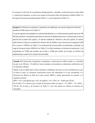 2.3
En resumen, la selección de un parámetro (desplazamiento, velocidad o aceleración) para evaluar fallas
o condición de máquinas, se basa en los rangos de frecuencia útiles del parámetro medido (Tabla 2.1),
del rango de frecuencias predeterminado (Tabla 2.1 ) y de la aplicación (Tabla 2.3)
Ejemplo 2.1: Seleccione un parámetro o parámetros de medida para una caja de engranes de reducción
sencilla de 9 MW descrito en la Tabla 2.3.
La caja de engranes está equipada con cojinetes hidrodinámicos y es suficientemente grande (mayor de 500
HP) para justificar la instalación permanente de sensores de desplazamiento de no contacto para evaluar la
posición del eje dentro del cojinete y la relación amplitud de vibración a claro del cojinete. El analista
podrá entonces evaluar la severidad de la vibración del eje. Debido a que la frecuencia de engranaje (3,000
Hz) es mayor a 1,000 Hz (ver Tabla 2.1), la aceleración de la carcasa debe ser monitoreada y analizada. Un
rango de frecuencia hasta 10,000 Hz (ver Tabla 2.2) se debe monitorear en términos de aceleración, y las
componentes de 75,000 cpm (entrada, eje de alta) y 12,000 cpm (salida, eje de baja), en términos de
desplazamiento a partir de los sensores de proximidad.
Ejemplo 2.2: Seleccionar el parámetro o parámetros a medir para un rodillo secador. La velocidad
de giro es de 300 rpm. El rodillo de varias toneladas está montado en rodamientos antifricción con
26 elementos rodantes.
Debido a que el rodillo opera a baja velocidad, el desbalance de masa no es de consideración ya que
la fuerza es baja. La frecuencia característica mayor del rodamiento es la que corresponde a la
frecuencia de defecto de falla de la pista interna (BPFI) y puede aproximarse de acuerdo a la
siguiente ecuación:
BPFI = 0.6 x velocidad de giro x (No. de rodillos) = 0.6 x 300 x 26 = 4,680 cpm (78 Hz)
De la tabla 2.2 se observa que el rango de frecuencia debe ser igual a: 10 x BPFI = 10 x 4680 =
780 Hz. Por lo tanto, y de acuerdo a la Tabla 2.1, este valor puede ser cubierto en términos de
velocidad.
 