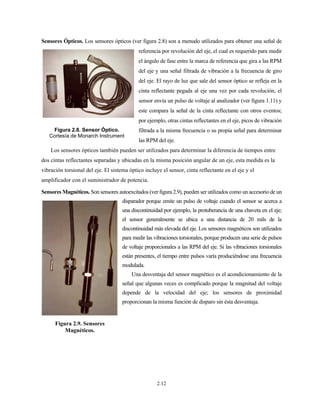 2.12
Sensores Ópticos. Los sensores ópticos (ver figura 2.8) son a menudo utilizados para obtener una señal de
referencia por revolución del eje, el cual es requerido para medir
el ángulo de fase entre la marca de referencia que gira a las RPM
del eje y una señal filtrada de vibración a la frecuencia de giro
del eje. El rayo de luz que sale del sensor óptico se refleja en la
cinta reflectante pegada al eje una vez por cada revolución, el
sensor envía un pulso de voltaje al analizador (ver figura 1.11) y
este compara la señal de la cinta reflectante con otros eventos;
por ejemplo, otras cintas reflectantes en el eje, picos de vibración
filtrada a la misma frecuencia o su propia señal para determinar
las RPM del eje.
Los sensores ópticos también pueden ser utilizados para determinar la diferencia de tiempos entre
dos cintas reflectantes separadas y ubicadas en la misma posición angular de un eje, esta medida es la
vibración torsional del eje. El sistema óptico incluye el sensor, cinta reflectante en el eje y el
amplificador con el suministrador de potencia.
Sensores Magnéticos. Son sensores autoexcitados (ver figura 2.9), pueden ser utilizados como un accesorio de un
disparador porque emite un pulso de voltaje cuando el sensor se acerca a
una discontinuidad por ejemplo, la protuberancia de una chaveta en el eje;
el sensor generalmente se ubica a una distancia de 20 mils de la
discontinuidad más elevada del eje. Los sensores magnéticos son utilizados
para medir las vibraciones torsionales, porque producen una serie de pulsos
de voltaje proporcionales a las RPM del eje. Si las vibraciones torsionales
están presentes, el tiempo entre pulsos varía produciéndose una frecuencia
modulada.
Una desventaja del sensor magnético es el acondicionamiento de la
señal que algunas veces es complicado porque la magnitud del voltaje
depende de la velocidad del eje; los sensores de proximidad
proporcionan la misma función de disparo sin ésta desventaja.
Figura 2.8. Sensor Óptico.
Cortesía de Monarch Instrument
Figura 2.9. Sensores
Magnéticos.
 