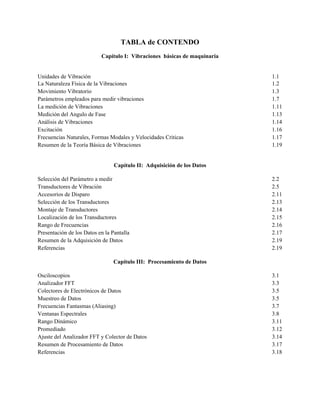 TABLA de CONTENDO
Capítulo I: Vibraciones básicas de maquinaria
Unidades de Vibración 1.1
La Naturaleza Física de la Vibraciones 1.2
Movimiento Vibratorio 1.3
Parámetros empleados para medir vibraciones 1.7
La medición de Vibraciones 1.11
Medición del Angulo de Fase 1.13
Análisis de Vibraciones 1.14
Excitación 1.16
Frecuencias Naturales, Formas Modales y Velocidades Criticas 1.17
Resumen de la Teoría Básica de Vibraciones 1.19
Capítulo II: Adquisición de los Datos
Selección del Parámetro a medir 2.2
Transductores de Vibración 2.5
Accesorios de Disparo 2.11
Selección de los Transductores 2.13
Montaje de Transductores 2.14
Localización de los Transductores 2.15
Rango de Frecuencias 2.16
Presentación de los Datos en la Pantalla 2.17
Resumen de la Adquisición de Datos 2.19
Referencias 2.19
Capítulo III: Procesamiento de Datos
Osciloscopios 3.1
Analizador FFT 3.3
Colectores de Electrónicos de Datos 3.5
Muestreo de Datos 3.5
Frecuencias Fantasmas (Aliasing) 3.7
Ventanas Espectrales 3.8
Rango Dinámico 3.11
Promediado 3.12
Ajuste del Analizador FFT y Colector de Datos 3.14
Resumen de Procesamiento de Datos 3.17
Referencias 3.18
 