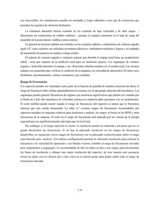 2.16
son inaccesibles, los transductores pueden ser montados y luego cableados a una caja de conexiones que
permitan los registros de vibración fácilmente.
La tolerancia diametral interna existente en los cojinetes de baja velocidad y de altas cargas -
típicamente los rodamientos de rodillos esféricos – permite el contacto solamente en el lado de carga del
ensamble de la pista interior, rodillos y pista exterior.
En general las lecturas radiales son tomadas en los cojinetes radiales o rodamientos de contacto angular
igual a 0°, estos cojinetes son utilizados en motores eléctricos, ventiladores medianos y ligeros y en unidades
de transmisión de potencia no sujetas a cargas axiales.
El cojinete de contacto angular o cualquier cojinete que absorba el empuje axial tiene un acoplamiento
radial - axial que requiere de la medición axial para un monitoreo preciso. Los engranajes de contacto
angular y helicoidal absorben el empuje y las vibraciones deberían medirse en el sentido axial; Las lecturas
radiales son requeridas para verificar la condición de la máquina a la velocidad de operación (1X) tales como
desbalance, desalineamiento, soltura, resonancia y eje combado.
Rango de Frecuencias
Los espectros pueden ser colectados como parte de la función de pantalla de muchos colectores de datos, el
rango de frecuencia debe reflejar apropiadamente la muestra con la apropiada selección del transductor. Los
engranajes pueden generar frecuencias de engrane con armónicas significativas que pueden ser cortados por
el límite de 2 kHz del transductor de velocidad, entonces la medición debe ejecutarse con un acelerómetro.
El corte también puede ocurrir cuando el rango de frecuencias del espectro es menor que la frecuencia
máxima que esta siendo transmitida. La tabla 2.2 contiene rangos de frecuencias recomendados por
espectros tomados en máquinas rotativas para monitoreo y análisis, los rangos se basan en las RPM y otras
frecuencias de la máquina. El corte en el rango de frecuencias está indicado por los valores de la energía
espectral que son significativamente más bajos que el nivel total.
Sin embargo, si el rango espectral es ancho, la resolución puede ser reducida a tal punto que no se
pueda discriminar las frecuencias; Si no hay la adecuada resolución en los rangos de frecuencias
disponibles, se requerirán varios rangos de frecuencias con la adecuada resolución para cubrir el rango
total deseado para analizar. Una óptima configuración permite la suficiente resolución para analizar la
frecuencia a la velocidad de operación y sus bandas vecinas, también el rango de frecuencias elevadas
para rodamientos y engranajes. Es recomendable dividir los datos en dos o tres rangos para incrementar
las líneas de resolución y obtener una mejor resolución del espectro, de esta manera será necesario
tomar los datos con el colector dos o tres veces en el mismo punto para poder cubrir todo el rango de
frecuencias deseado.
 