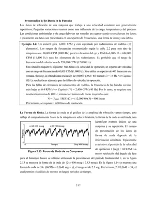 2.17
Presentación de los Datos en la Pantalla
Los datos de vibración de una máquina que trabaja a una velocidad constante son generalmente
repetitivos; Pequeñas variaciones ocurren como una influencia de la carga, temperatura y del proceso.
Las condiciones ambientales y de carga deberían ser tomadas en cuenta cuando se recolectan los datos;
Típicamente los datos son presentados en un espectro de frecuencias, una forma de onda y una órbita.
Ejemplo 2.4: Un esmeril gira 6,000 RPM y está soportado por rodamientos de rodillos (19
elementos). Los rangos de frecuencias recomendado según la tabla 2.2 para este tipo de
máquinas son: 60,000 CPM (1000 Hz) para la vibración del eje y 19x0.6x6,000x10 = 684,000
CPM (11,400 Hz) para los elementos de los rodamientos. Es probable que el rango de
frecuencias del colector sea de 720,000 CPM (12,000 Hz)
Esta situación requiere lo siguiente: Para fallas a la velocidad de operación; un espectro de velocidad
con un rango de frecuencias de 60,000 CPM (1,000 Hz). Si se utiliza un espectro de 400 líneas con una
ventana Hanning, se obtendrá una resolución de: (60,000 CPM / 400 líneas) x 3 = 7.5 Hz (ver Capitulo
III). La resolución es adecuada para las fallas a la velocidad de operación.
Para las fallas de elementos de rodamientos de rodillos, la frecuencia de las bandas vecinas
más bajas es 0.4 RPM (ver Capítulo IV) = 2,400 CPM (40 Hz) Por lo tanto, se requiere una
resolución mínima de 40 Hz, entonces el número de líneas requeridas son:
N = (FMAX / RES) (3) = (12,000/40)(3) = 900 líneas
Por lo tanto, se requiere 1,600 líneas de resolución.
La Forma de Onda. La forma de onda es el gráfico de la amplitud de vibración versus tiempo, esto
refleja el comportamiento físico de la máquina en señal vibratoria, la forma de la onda es utilizada para
identificar eventos únicos de una
máquina y su repetición. El tiempo
de presentación de los datos en
forma de onda depende de la
información solicitada. Típicamente
es relativo al periodo de la velocidad
de operación τ (seg) = 60/RPM. La
mejor resolución del ángulo de fase
para el balanceo básico se obtiene utilizando la presentación del periodo fundamental τ, en la figura
2.13 se muestra la forma de la onda de 12τ (400 mseg / 33.3 mseg). En la figura 1.14 se muestra una
forma de onda de 39τ (60/936 = 0.0641 seg = τ); el rango es de 2.5 seg; Por lo tanto, 2.5/0.0641 = 39, el
cual permite el análisis de eventos en largos periodos de tiempo.
Figura 2.13. Forma de Onda de un Compresor
 