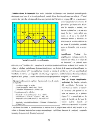 3.2
Entrada externa de intensidad. Una marca controlada de blanqueo o de intensidad acentuada puede
desplegarse en el trazo de la forma de onda en la pantalla del osciloscopio aplicando una señal de ±5V en el
conector del eje z. La entrada puede tener acoplamiento de CA (esto es, no pasa CD), si no es así, debe
usarse un capacitor con sensores de
proximidad que tienen más de 5V
CD. El blanqueo o borrado del
trazo a través del eje z, se usa para
medir la fase y para referir una
marca en el eje a la señal de
vibración durante el balanceo. El
blanqueado de la señal se obtiene de
un sensor de proximidad empleado
como un disparador o de un sensor
óptico.
Amplificador Vertical. Los
amplificadores verticales reciben la
variación del voltaje en el tiempo de
un transductor. Los controles están
calibrados en mV/división (div) La amplitud de la señal en número de divisiones se obtiene de la pantalla. El
voltaje es calculado multiplicando el número de divisiones por el ajuste de la ganancia del amplificador en
mV/div para obtener mV. La amplitud de vibración se calcula al dividir los mV por sensibilidad del
transductor en mV/EU. Las EU pueden ser mils, ips, g´s o grados. La pantalla tiene ocho divisiones verticales
(Figura 3.2). El ejemplo 3.1 ilustra el uso de un osciloscopio para medir la amplitud y la frecuencia.
Base de tiempo (amplificador
horizontal) La función primaria
del amplificador horizontal es
como base de tiempo. El número
de divisiones por periodo de la
señal es obtenido de la pantalla
(figura 3.2) y multiplicado por la
razón de barrido de la base de
tiempo (s/div). Cuando el
amplificador horizontal se conecta
a una fuente de voltaje su comportamiento es similar al de un amplificador vertical, pero la señal es un
voltaje en dirección horizontal que produce un despliegue x-y (órbita o diagrama de Lissajous) La pantalla
tiene diez divisiones en la dirección horizontal.
Figura 3.2. Análisis en osciloscopio.
Ejemplo 3.1: Encuentre la amplitud y el periodo de la forma de onda de
la figura 3.2.
Escala en el tiempo: 10 ms/div
Escala de amplitud: 200mV/div = .2V/div
Calibración del transductor: 1000 mV/ips
Procedimiento de los cálculos:
Período T = (4 div) (10 ms/div) = 40 ms = 0.04 s
Frecuencia = 1/T = 1/0.04 s = 25 Hz = 1,500 CPM
Amplitud = (1 div) (200 mV/div) = 200 mV 0-Pico
Amplitud = Amplitud/Sensibilidad = (200mV) / (1000mV/ips) =
0.2 ips 0-Pico
 