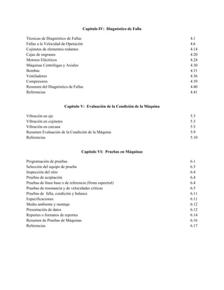 Capítulo IV: Diagnóstico de Falla
Técnicas de Diagnóstico de Fallas 4.1
Fallas a la Velocidad de Operación 4.6
Cojinetes de elementos rodantes 4.14
Cajas de engranes 4.20
Motores Eléctricos 4.24
Máquinas Centrifugas y Axiales 4.30
Bombas 4.31
Ventiladores 4.36
Compresores 4.39
Resumen del Diagnóstico de Fallas 4.40
Referencias 4.41
Capítulo V: Evaluación de la Condición de la Máquina
Vibración en eje 5.3
Vibración en cojinetes 5.3
Vibración en carcasa 5.5
Resumen Evaluación de la Condición de la Máquina 5.9
Referencias 5.10
Capítulo VI: Pruebas en Máquinas
Programación de pruebas 6.1
Selección del equipo de prueba 6.3
Inspección del sitio 6.4
Pruebas de aceptación 6.4
Pruebas de línea base o de referencia (firma espectral) 6.4
Pruebas de resonancia y de velocidades criticas 6.5
Pruebas de falla, condición y balance 6.11
Especificaciones 6.11
Medio ambiente y montaje 6.12
Presentación de datos 6.12
Reportes o formatos de reportes 6.14
Resumen de Pruebas de Máquinas 6.16
Referencias 6.17
 