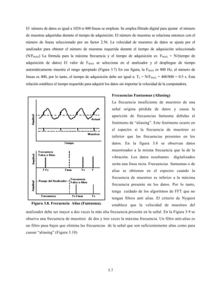 3.7
El número de datos es igual a 1024 si 400 líneas se emplean. Se emplea filtrado digital para ajustar el número
de muestras adquiridas durante el tiempo de adquisición. El número de muestras se relaciona entonces con el
número de líneas seleccionado por un factor 2.56. La velocidad de muestreo de datos se ajusta por el
analizador para obtener el número de muestras requerida durante el tiempo de adquisición seleccionado
(N/FMAX) La fórmula para la máxima frecuencia y el tiempo de adquisición es: FMAX = N/(tiempo de
adquisición de datos) El valor de FMAX se selecciona en el analizador y el despliegue de tiempo
automáticamente muestra el rango apropiado (Figura 3.7) En esa figura, la FMAX es 800 Hz, el número de
líneas es 400, por lo tanto, el tiempo de adquisición debe ser igual a: Ts = N/FMAX = 400/800 = 0.5 s. Esta
relación establece el tiempo requerido para adquirir los datos sin importar la velocidad de la computadora.
Frecuencias Fantasmas (Aliasing)
La frecuencia insuficiente de muestreo de una
señal origina pérdida de datos y causa la
aparición de frecuencias fantasma debidas al
fenómeno de “aliasing”. Este fenómeno ocurre en
el espectro si la frecuencia de muestreo es
inferior que las frecuencias presentes en los
datos. En la figura 3.8 se observan datos
muestreados a la misma frecuencia que la de la
vibración. Los datos resultantes digitalizados
serán una línea recta. Frecuencias fantasmas o de
alias se obtienen en el espectro cuando la
frecuencia de muestreo es inferior a la máxima
frecuencia presente en los datos. Por lo tanto,
tenga cuidado de los algoritmos de FFT que no
tengan filtros anti alias. El criterio de Nyquist
establece que la velocidad de muestreo del
analizador debe ser mayor a dos veces la más alta frecuencia presente en la señal. En la Figura 3.9 se
observa una frecuencia de muestreo de dos y tres veces la máxima frecuencia. Un filtro anti-alias es
un filtro pasa bajos que elimina las frecuencias de la señal que son suficientemente altas como para
causar “aliasing” (Figura 3.10)
Figura 3.8. Frecuencia Alias (Fantasma).
 