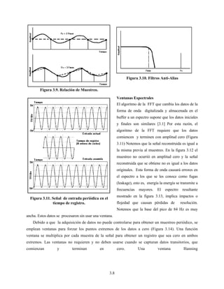 3.8
Ventanas Espectrales
El algoritmo de la FFT que cambia los datos de la
forma de onda digitalizada y almacenada en el
buffer a un espectro supone que los datos iniciales
y finales son similares [3.1] Por esta razón, el
algoritmo de la FFT requiere que los datos
comiencen y terminen con amplitud cero (Figura
3.11) Notemos que la señal reconstruida es igual a
la misma previa al muestreo. En la figura 3.12 el
muestreo no ocurrió en amplitud cero y la señal
reconstruida que se obtiene no es igual a los datos
originales. Esta forma de onda causará errores en
el espectro a los que se les conoce como fugas
(leakage), esto es, energía la energía se transmite a
frecuencias mayores. El espectro resultante
mostrado en la figura 3.13, implica impactos o
flojedad que causan pérdidas de resolución.
Notemos que la base del pico de 84 Hz es muy
ancha. Estos datos se procesaron sin usar una ventana.
Debido a que la adquisición de datos no puede controlarse para obtener un muestreo periódico, se
emplean ventanas para forzar los puntos extremos de los datos a cero (Figura 3.14). Una función
ventana se multiplica por cada muestra de la señal para obtener un registro que sea cero en ambos
extremos. Las ventanas no requieren y no deben usarse cuando se capturan datos transitorios, que
comienzan y terminan en cero. Una ventana Hanning
Figura 3.9. Relación de Muestreo.
Figura 3.10. Filtros Anti-Alias
Figura 3.11. Señal de entrada periódica en el
tiempo de registro.
 