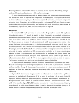 3.12
Este rango dinámico está disponible en todos los colectores de datos modernos. Sin embargo, el rango
dinámico debe ajustarse adecuadamente o debe emplearse autorango.
Un rango dinámico bueno es importante, si aceleraciones de baja frecuencia o desplazamientos de
alta frecuencia se miden en la presencia de componentes de baja frecuencia. En la figura 3.19, en donde
se observa la frecuencia de engranaje se observa en un espectro de aceleración, así como una componente
de mucho menor frecuencia a la velocidad de operación, se requieren 27 dB para obtener un rango
dinámico adecuado. El rango del analizador debe ajustarse para que la señal emplee por lo menos, la
mitad del rango disponible para evitar pérdida en la resolución de amplitud.
Promediado
El analizador FFT puede emplearse en varios modos de promediado además del despliegue
instantáneo del espectro FFT después de adquirir los datos. Estos modos de promediado incluyen rms,
pico sostenido, síncrono en el tiempo y traslape. El promedio de amplitud rms, se obtiene al promediar los
datos en las celdas o líneas, ya sea ponderados por una secuencia de adquisición o no, a medida de que
los bloques de datos se procesan. El ruido contenido en la señal, se suaviza pero no se elimina y las
señales discretas se refuerzan en el espectro. La función de pico sostenido mantiene el valor de pico o rms
mayor de cada celda o línea a medida que cada bloque de datos se procesa, por lo tanto, realmente no se
hace ningún promediado. La función de pico sostenido se emplea durante pruebas transitorias. La mayor
desventaja al emplear analizadores de FFT durante pruebas transitorias es el tiempo requerido para
adquirir los datos. Un bloque de datos debe procesarse antes de desplegarse. Por lo tanto, durante una
prueba de descenso de velocidad, la máquina puede experimentar grandes cambios en rpm durante la
adquisición de datos. Cada espectro de FFT en modo de pico sostenido, genera un punto en la curva.
Varios puntos se requieren para describir un área alrededor de una velocidad crítica.
En el procesamiento por traslape, solamente se adquiere una fracción de datos nuevos en el buffer.
Datos de la muestra previa se emplean para complementar un bloque para su procesamiento. El número
de líneas o celdas, el rango de frecuencia y el procesamiento de traslape deben considerarse cuando el
analizador se ajusta para una prueba transitoria, debido a que estos factores gobiernan el tiempo de
adquisición.
El promediado síncrono en el tiempo se efectúa en la forma de onda. Un disparador o gatillo, se
suministra al analizador a la frecuencia del eje de un sensor de proximidad o de un sensor óptico. El
analizador promedia bloques de datos sucesivos cuya adquisición es disparada por la rotación del eje.
Este procedimiento tiende a eliminar las señales no síncronas al disparo e incrementan la relación señal--
ruido de los datos. Las figura 3.20 y 3.21 muestran promedios rms y promedios síncronos en el tiempo,
provenientes de un rodillo con perforaciones ciegas. El espectro obtenido del promediado síncrono en el
tiempo muestra la vibración directamente relacionada con el rodillo de perforaciones ciegas.
 