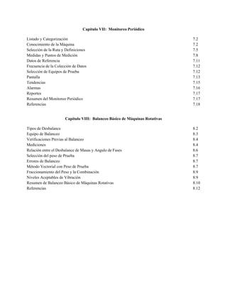 Capítulo VII: Monitoreo Periódico
Listado y Categorización 7.2
Conocimiento de la Máquina 7.2
Selección de la Ruta y Definiciones 7.5
Medidas y Puntos de Medición 7.8
Datos de Referencia 7.11
Frecuencia de la Colección de Datos 7.12
Selección de Equipos de Prueba 7.12
Pantalla 7.13
Tendencias 7.15
Alarmas 7.16
Reportes 7.17
Resumen del Monitoreo Periódico 7.17
Referencias 7.18
Capítulo VIII: Balanceo Básico de Máquinas Rotativas
Tipos de Desbalance 8.2
Equipo de Balanceo 8.3
Verificaciones Previas al Balanceo 8.4
Mediciones 8.4
Relación entre el Desbalance de Masas y Angulo de Fases 8.6
Selección del peso de Prueba 8.7
Errores de Balanceo 8.7
Método Vectorial con Peso de Prueba 8.7
Fraccionamiento del Peso y la Combinación 8.9
Niveles Aceptables de Vibración 8.9
Resumen de Balanceo Básico de Máquinas Rotativas 8.10
Referencias 8.12
 