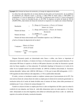 3.15
Ejemplo 3.2: Calcular las líneas de resolución y el tiempo de adquisición de datos.
Los datos han sido adquiridos de un motor eléctrico de dos polos con la presunción de un problema
de entrehierro (la vibración ocurre a 120 Hz o 7,200 CPM) El motor opera a 3580 RPM. La
componente a 2 veces la operación es 7160 CPM. La diferencia entre el pico a 2 veces la frecuencia
de la línea y 2 veces la velocidad de giro, es 40 CPM. Si elegimos un ancho de banda de 500 Hz
(30,000 CPM) ¿ Qué número de líneas de resolución se requieren si se emplea una ventana Hanning?
Resolución =
LineasdeNúmero
Ventana)de(FactorxsFrecuenciadeRangox2
Número de líneas =
Resolución
Ventanade(FactorxsFrecuenciadeRangox2 )
Número de líneas = 250,2
40
5.1x000,30x2
=
Número de líneas seleccionado será el inmediato superior o sea; 3,200 líneas.
¿Cuál es el tiempo de adquisición de los datos?
T máximo =
bandadeAncho
lineasdeNúmero
T máximo = segundos4.6
500
)200,3(
=
Ninguna frecuencia puede ser determinada entre líneas o celdas, este factor es importante al
relacionar el ancho de bandas y el número de líneas a la frecuencia mínima que puede detectarse. Si se
seleccionan 400 líneas el espectro se divide en 400 puntos discretos con todas las frecuencias cayendo
entre las líneas cargadas a su línea adyacente. El analizador despliega la frecuencia en el centro de la
celda. Si en el ejemplo anterior un ancho de banda de 1,000 Hz se hubiese seleccionado, la frecuencia
mínima detectable hubiese sido 1,000 Hz/ 400 líneas o 2.5 Hz; por lo tanto 400 milisegundos (1/2.5 =
0.40 segundos) de datos hubiesen sido adquiridos y 2.5 Hz se podría haber detectado.
El ruido y errores se introducen cuando se emplean ventanas para el procesamiento de la FFT. Por
esta razón un factor de ventana (factor de ruido) se emplea para el cálculo de la resolución garantizada. La
resolución teórica de el ancho de banda dividida entre el número de líneas, ahora debe prorratearse al
multiplicar por 2 veces el factor de ventana (Ejemplo 3.2)
Cuando un colector de datos se emplea para llevar a cabo un diagnóstico de falla o para la evaluar la
condición de una máquina, una forma de onda debe almacenarse junto con cada espectro; si los datos
están almacenados en una cinta magnética, éstos deben ser suficientes para llevar a cabo un análisis de
espectro a los anchos de banda y resolución deseados.
 