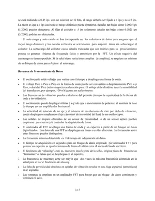 3.17
se está midiendo a 0.45 ips con un colector de 12 bits, el rango debería ser fijado a 1 ips y no a 5 ips.
La razón es que a 1 ips casi todo el rango dinámico puede obtenerse. Señales tan bajas como 0.0005 ips
(1/2000) pueden detectarse. Al fijar el colector a 5 ips solamente señales tan bajas como 0.0025 ips
(5/2000) podrían ser detectadas.
El auto rango y auto escala se han incorporado en los colectores de datos para asegurar que el
mejor rango dinámico y las escalas verticales se seleccionen para adquirir datos sin sobrecargar el
colector. La sobrecarga del colector causa señales truncadas que son inútiles para su procesamiento
porque se generan órdenes de frecuencia falsos y armónicos por la FFT. Un efecto negativo del
autorango es tiempo perdido. Si la señal tiene variaciones amplias de amplitud, se requiere un mínimo
de un bloque de datos para efectuar el autorango.
Resumen de Procesamiento de Datos
• El osciloscopio mide voltajes que varían con el tiempo y despliega una forma de onda.
• El voltaje Pico o Pico a Pico en la forma de onda puede ser convertida a desplazamiento Pico a p
Pico, velocidad Pico (valor mayor) o aceleración pico. El voltaje debe dividirse entre la sensibilidad
del transductor, por ejemplo, 100 mV/g para un acelerómetro.
• Las frecuencias de vibración pueden calcularse del periodo (tiempo de repetición) de la forma de
onda e invirtiéndolo.
• El osciloscopio puede desplegar órbitas ( x-y) de ejes o movimiento de pedestal, al sustituir la base
de tiempo por un amplificador horizontal.
• La velocidad de rotación de un eje y el número de revoluciones de éste por ciclo de vibración,
puede desplegarse empleando el eje z (control de intensidad del haz) de un osciloscopio.
• Las señales de disparo obtenidas de un sensor de proximidad o de un sensor óptico pueden
emplearse para iniciar y/o controlar la adquisición de datos.
• El analizador de FFT despliega una forma de onda y un espectro a partir de un bloque de datos
digitalizados. Los datos de una FFT se despliegan en líneas o celdas discretas. La frecuencias entre
estas líneas no pueden distinguirse.
• La frecuencia mínima detectable es 1/el tiempo de adquisición de datos.
• El tiempo de adquisición en segundos para un bloque de datos empleado por analizador FFT para
generar un espectro es igual al número de líneas dividido entre el ancho de banda en Hertz.
• El fenómeno de “Aliasing”, esto es, muestreo insuficiente de la señal, origina picos de frecuencias
“fantasmas” o falsas que se despliegan en el espectro.
• La frecuencia de muestreo debe ser mayor que dos veces la máxima frecuencia contenida en la
señal para evitar el fenómeno de aliasing.
• La falta de periodicidad absoluta en señales de vibración resulta en una fuga espectral (armónicos)
en el espectro.
• Las ventanas se emplean en un analizador FFT para forzar que un bloque de datos comiencen y
terminen en cero.
 