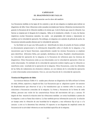 4.1
CAPITULO IV
EL DIAGNÓSTICO DE FALLAS
Las frecuencias son la clave del análisis
Las frecuencias medidas en las tapas de los cojinetes y ejes de una máquina se emplean para realizar un
diagnóstico de falla. Estas vibraciones están causadas (excitadas) por fuerzas vibratorias (excitaciones) En
general, la frecuencia de la vibración medida es la misma que la de la fuerza que causa la vibración. Las
fuerzas se originan por el desgaste de la máquina, fallas en la instalación y diseño. A veces, las fuerzas
impulsivas excitan frecuencias naturales, las cuales son propiedades del sistema y típicamente no
cambian con la velocidad de operación. Sin embargo, en máquinas con cojinetes de película de aceite, las
frecuencias naturales pueden alterarse por la velocidad de operación.
La facilidad con la que una falla puede ser identificada de datos de prueba de buena calidad
es directamente proporcional a la información disponible sobre el diseño de la máquina y los
mecanismos que la hacen funcionar, especialmente cuando las mismas frecuencias se emplean
para identificar diferentes fallas, por ejemplo, desbalance de masa, flojedad y desalineamiento.
La velocidad de operación de la máquina es la frecuencia de referencia para las técnicas de
diagnóstico. Otras frecuencias están ya sea relacionadas con la velocidad de operación o bien no
están relacionadas. Un múltiplo de la velocidad de operación (orden) implica que la vibración se
manifiesta como resultado de la operación de la máquina. Otras frecuencias, como las obtenidas
de las fallas de rodamientos de elementos rodantes, no son órdenes de la velocidad de operación
y están relacionadas asíncronamente. Esto es, son una fracción de la velocidad de operación.
Técnicas de Diagnóstico de fallas
Las técnicas básicas (Tabla 4.1) usadas para efectuar un diagnóstico de falla utilizan la forma
de onda, órbitas, espectros y ángulo de fase. Las frecuencias que se adquieren a partir de sensores
de desplazamiento que observan el eje y los transductores que se montan sobre la carcasa, se
relacionan a frecuencias conocidas de la máquina. La forma y frecuencias de la forma de onda
órbitas, proveen una visión de las características físicas del movimiento del eje y carcasa. El
ángulo de fase muestra la relación entre las vibraciones medidas en varias localidades o puntos de
la máquina: a esto se llama fase relativa. La fase también provee información acerca de la relación
en tiempo entre la vibración de una localidad de la máquina y una referencia fija al eje o a la
carcasa: a esto se le denomina fase absoluta. El espectro es un diagrama de amplitud contra de
frecuencia de la actividad vibratoria en una localidad específica de la máquina.
 