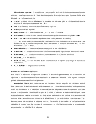 4.6
Identificación espectral. Es un hecho que cada compañía fabricante de instrumentos usa un formato
diferente para la presentación de datos. Por consiguiente, la nomenclatura para formatos similar a la
Figura 4.5 se explica a contuación:
• A:MAG — El eje vertical del espectro en unidades rms. El valor pico se calcula multiplicando la
amplitud de la componente espectral por 1.414.
• rms:10 — diez es el número de promedios rms del espectro.
• IPS — pulgadas por segundo.
• STOP:1250 Hz — El ancho de banda o fmax es 1250 Hz o 75000 CPM
• B: STORED — Forma de onda (en este caso almacenada) Típicamente indicada por B: TIME.
• BW:11.936 Hz — ancho de banda (separación entre celdas por factor de ventana)
(Fmax / No. de las líneas)(factor de ventana) Este analizador tiene un número fijo de líneas (400) Una
ventana flat top se empleó al adquirir los datos, por lo tanto, el ancho de banda es BW=(1250 Hz /
400 líneas)(3.82) = 11.94 Hz.
• STOP:80 msec — La forma de onda tiene un rango de 80 ms, o 0.008 s/div.
• X:84.375 Hz — La coordenada horizontal (frecuencia en Hz) en el espectro en la posición del cursor.
• Y:0.073 IPSrms. — La coordenada vertical (amplitud en rms) en la posición del cursor.
• 0.073 IPSrms = 0. 104 IPS Pico.
• BND:.218 IPSrms — Valor rms total de los componentes en el espectro en el rango de frecuencias
seleccionado.
• RANGE:4 dBv — rango dinámico en Volts.
Fallas a la Velocidad de Operación
Las fallas a la velocidad de operación ocurren a la frecuencia predominante de la velocidad de
operación y sus órdenes (múltiplos de la velocidad de operación) La tabla 4.2 lista algunas fallas que
pueden asociarse a la velocidad de operación.
Velocidades críticas. Una excitación con una frecuencia cercana o igual a una frecuencia natural
bajo condiciones de amortiguamiento reducido (menos del 15% del amortiguamiento crítico) se define
como una resonancia. Si la resonancia es causada por una máquina rotatoria se denomina velocidad
crítica. El diagrama de interferencia (Figura 4.7) ilustra el concepto de una excitación igual a una
frecuencia natural a varias velocidades del rotor; el eje horizontal es una gráfica de la velocidad del
rotor en RPM, las unidades de frecuencia de vibración en el eje vertical están expresadas en CPM.
Frecuencias de las fuerzas de la máquina, esto es, frecuencias de excitación, se grafican contra la
velocidad de giro del rotor. La vibración de componentes a la velocidad de operación se incrementarán
en proporción a la velocidad de la máquina.
 