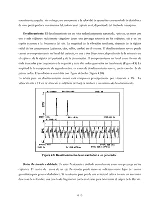 4.10
normalmente pequeña, sin embargo, una componente a la velocidad de operación como resultado de desbalance
de masa puede producir movimientos del pedestal en el cojinete axial, dependiendo del diseño de la máquina.
Desalineamiento. El desalineamiento en un rotor redundantemente soportado, -esto es, un rotor con
tres o más cojinetes radialmente cargados- causa una precarga rotatoria en los cojinetes, eje y en los
coples externos a la frecuencia del eje. La magnitud de la vibración resultante, depende de la rigidez
radial de los componentes (cojinetes, ejes, sellos, coples) en el sistema. El desalineamiento severo puede
causar un comportamiento no lineal del cojinete, en una o dos direcciones, dependiendo de la asimetría en
el cojinete, de la rigidez del pedestal y de la cimentación. El comportamiento no lineal causa formas de
onda truncadas y/o componentes de segundo y más alto orden generados no linealmente (Figura 4.9) La
amplitud de la componente de segundo orden. en casos de desalineamiento severo, puede exceder la de
primer orden. El resultado es una órbita con figura del ocho (Figura 4.10)
La órbita para un desalineamiento menor está compuesta principalmente por vibración a 1X. La
vibración alta a 1X en la vibración axial (fuera de fase) es también e un síntoma de desalineamiento.
Rotor flexionado o doblado. Un rotor flexionado o doblado normalmente causa una precarga en los
cojinetes. El centro de masa de un eje flexionado puede moverse suficientemente lejos del centro
geométrico para generar desbalance. Si la máquina pasa por de una velocidad crítica durante un ascenso o
descenso de velocidad, una prueba de diagnóstico puede realizarse para determinar el origen de la flexión.
Figura 4.9. Desalineamiento de un excitador a un generador.
 