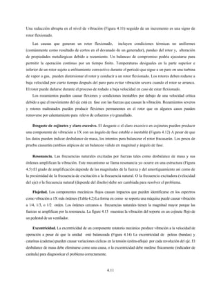 4.11
Una reducción abrupta en el nivel de vibración (Figura 4.11) seguido de un incremento es una signo de
rotor flexionado.
Las causas que generan un rotor flexionado, incluyen condiciones térmicas no uniformes
(comúnmente como resultado de cortos en el devanado de un generador), pandeo del rotor y, alteración
de propiedades metalúrgicas debido a rozamiento. Un balanceo de compromiso podría ejecutarse para
permitir la operación continuo por un tiempo finito. Temperaturas desiguales en la parte superior e
inferior de un rotor sujeto a enfriamiento convectivo durante el período que sigue a un paro en una turbina
de vapor o gas, pueden distorsionar el rotor y conducir a un rotor flexionado. Los rotores deben rodarse a
baja velocidad por cierto tiempo después del paro para evitar vibración severa cuando el rotor se arranca.
El rotor puede dañarse durante el proceso de rodado a baja velocidad en caso de estar flexionado.
Los rozamientos pueden causar flexiones y condiciones inestables por debajo de una velocidad crítica
debido a que el movimiento del eje está en fase con las fuerzas que causan la vibración. Rozamientos severos
y rotores maltratados pueden producir flexiones permanentes en el rotor que en algunos casos pueden
removerse por calentamiento para relevo de esfuerzos y/o granallado.
Desgaste de cojinetes y claro excesivo. El desgaste o el claro excesivo en cojinetes pueden producir
una componente de vibración a 1X con un ángulo de fase estable o inestable (Figura 4.12) A pesar de que
los datos pueden indicar desbalance de masa, los intentos para balancear el rotor fracasarán. Los pesos de
prueba causarán cambios atípicos de un balanceo válido en magnitud y ángulo de fase.
Resonancia. Las frecuencias naturales excitadas por fuerzas tales como desbalance de masa y sus
órdenes amplifican la vibración. Este mecanismo se llama resonancia yo ocurre en una estructura (Figura
4.5) El grado de amplificación depende de las magnitudes de la fuerza y del amortiguamiento así como de
la proximidad de la frecuencia de excitación a la frecuencia natural. O la frecuencia excitadora (velocidad
del eje) o la frecuencia natural (depende del diseño) debe ser cambiada para resolver el problema.
Flojedad. Los componentes mecánicos flojos causan impactos que pueden identificarse en los espectros
como vibración a 1X más órdenes (Tabla 4.2) La forma en como se soporta una máquina puede causar vibración
a 1/4, 1/3, o 1/2 orden. Los órdenes cercanos a frecuencias naturales tienen la magnitud mayor porque las
fuerzas se amplifican por la resonancia. La figure 4.13 muestras la vibración del soporte en un cojinete flojo de
un pedestal de un ventilador.
Excentricidad. La excentricidad de un componente rotatorio mecánico produce vibración a la velocidad de
operación a pesar de que la unidad esté balanceada (Figura 4.14) La excentricidad de poleas (bandas) y
catarinas (cadenas) pueden causar variaciones cíclicas en la tensión (estira-afloja) por cada revolución del eje. El
desbalance de masa debe eliminarse como una causa, o la excentricidad debe medirse físicamente (indicador de
carátula) para diagnosticar el problema correctamente.
 