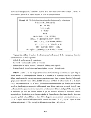 4.16
la frecuencia de operación y las bandas laterales de la frecuencia fundamental del tren. La forma de
onda contiene pulsos en las etapas iniciales de fallas de los rodamientos.
Ejemplo 4.1: Cálculo de las frecuencias de los elementos de los rodamientos.
Rodamiento No. SKF 230-600
B = 2.598 pulg.
P = 29.11 pulg.
Φ = 8.166°
N=29
Ω = RPM/60 = 213/60 = 3.55 RPS
(B/P) cos Φ = (2.598/29.11) 0.9899 = 0.0883
BPFO = (29/2) 3.55 [1 - 0.0883] = 46.9 Hz
BPFI = (29/2) 3.55 [1 + 0.0883] = 56 Hz
FTF = (3.55/2) [1 - 0.0883] = 1.6 Hz
BSF = [29.11/(2) (2.598)] 3.55 [1 - 0.08832
] = 19.7 Hz
Técnicas de análisis. El análisis de vibraciones de banda angosta de los cojinetes de elementos
rodante involucra los pasos siguientes:
• Cálculo de las frecuencias de rodamientos.
• La medida y análisis de las señales de vibración.
• Identificación de bandas laterales y frecuencias centrales en el espectro.
• Evaluación de la forma, la energía y la amplitud del espectro y forma de onda.
Defectos. La tabla 4.3 es una sinopsis de los defectos de rodamientos y sus síntomas. La figura 4.3 y las
figuras 4.16 a 4.19 son ejemplos de los síntomas de los defectos de los rodamientos descritos en la tabla. Un
defecto pequeño en la pista interna o externa de un rodamiento produce líneas espectrales discretas a la frecuencia
apropiada del rodamiento y a sus órdenes. La BPFI (Frecuencia de Defecto de la Pista Interna) de 42 Hz (Figura
4.16) y sus armónicos de 84, 124, y 166 Hz fueron medidos en un rodamiento que mostraba descascarillado
superficial. La vibración proveniente del rodillo pasando por el defecto puede observarse en la forma de onda.
Las bandas laterales aparecen conforme la condición del rodamiento se deteriora. La figure 4.17 es el espectro de
un rodamiento que falló dos semanas después de que fue analizado. Notemos las frecuencias centrales
correspondientes al rodamiento y sus órdenes rodeados de bandas laterales. Las bandas laterales tienen una
separación igual a la velocidad del eje. La figura 4.18 es el espectro de un rodamiento con un defecto de jaula. La
FTF de 6 Hz y sus armónicos modulan frecuencias naturales en la unidad a 78, 151 y 224 Hz. A pesar de que la
amplitud es inferior a 0.03 IPSrms, la condición del rodamiento es crítica, y debe retirarse.
 