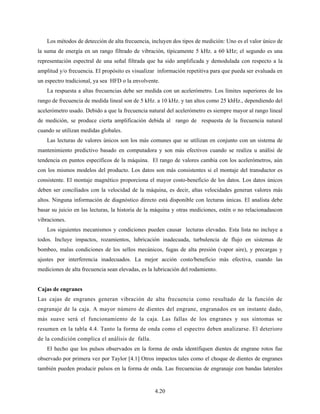 4.20
Los métodos de detección de alta frecuencia, incluyen dos tipos de medición: Uno es el valor único de
la suma de energía en un rango filtrado de vibración, típicamente 5 kHz. a 60 kHz; el segundo es una
representación espectral de una señal filtrada que ha sido amplificada y demodulada con respecto a la
amplitud y/o frecuencia. El propósito es visualizar información repetitiva para que pueda ser evaluada en
un espectro tradicional, ya sea HFD o la envolvente.
La respuesta a altas frecuencias debe ser medida con un acelerómetro. Los límites superiores de los
rango de frecuencia de medida lineal son de 5 kHz. a 10 kHz. y tan altos como 25 khHz., dependiendo del
acelerómetro usado. Debido a que la frecuencia natural del acelerómetro es siempre mayor al rango lineal
de medición, se produce cierta amplificación debida al rango de respuesta de la frecuencia natural
cuando se utilizan medidas globales.
Las lecturas de valores únicos son los más comunes que se utilizan en conjunto con un sistema de
mantenimiento predictivo basado en computadora y son más efectivos cuando se realiza u análisi de
tendencia en puntos específicos de la máquina. El rango de valores cambia con los acelerómetros, aún
con los mismos modelos del producto. Los datos son más consistentes si el montaje del transductor es
consistente. El montaje magnético proporciona el mayor costo-beneficio de los datos. Los datos únicos
deben ser conciliados con la velocidad de la máquina, es decir, altas velocidades generan valores más
altos. Ninguna información de diagnóstico directo está disponible con lecturas únicas. El analista debe
basar su juicio en las lecturas, la historia de la máquina y otras mediciones, estén o no relacionadascon
vibraciones.
Los siguientes mecanismos y condiciones pueden causar lecturas elevadas. Esta lista no incluye a
todos. Incluye impactos, rozamientos, lubricación inadecuada, turbulencia de flujo en sistemas de
bombeo, malas condiciones de los sellos mecánicos, fugas de alta presión (vapor aire), y precargas y
ajustes por interferencia inadecuados. La mejor acción costo/beneficio más efectiva, cuando las
mediciones de alta frecuencia sean elevadas, es la lubricación del rodamiento.
Cajas de engranes
Las cajas de engranes generan vibración de alta frecuencia como resultado de la función de
engranaje de la caja. A mayor número de dientes del engrane, engranados en un instante dado,
más suave será el funcionamiento de la caja. Las fallas de los engranes y sus síntomas se
resumen en la tabla 4.4. Tanto la forma de onda como el espectro deben analizarse. El deterioro
de la condición complica el análisis de falla.
El hecho que los pulsos observados en la forma de onda identifiquen dientes de engrane rotos fue
observado por primera vez por Taylor [4.1] Otros impactos tales como el choque de dientes de engranes
también pueden producir pulsos en la forma de onda. Las frecuencias de engranaje con bandas laterales
 